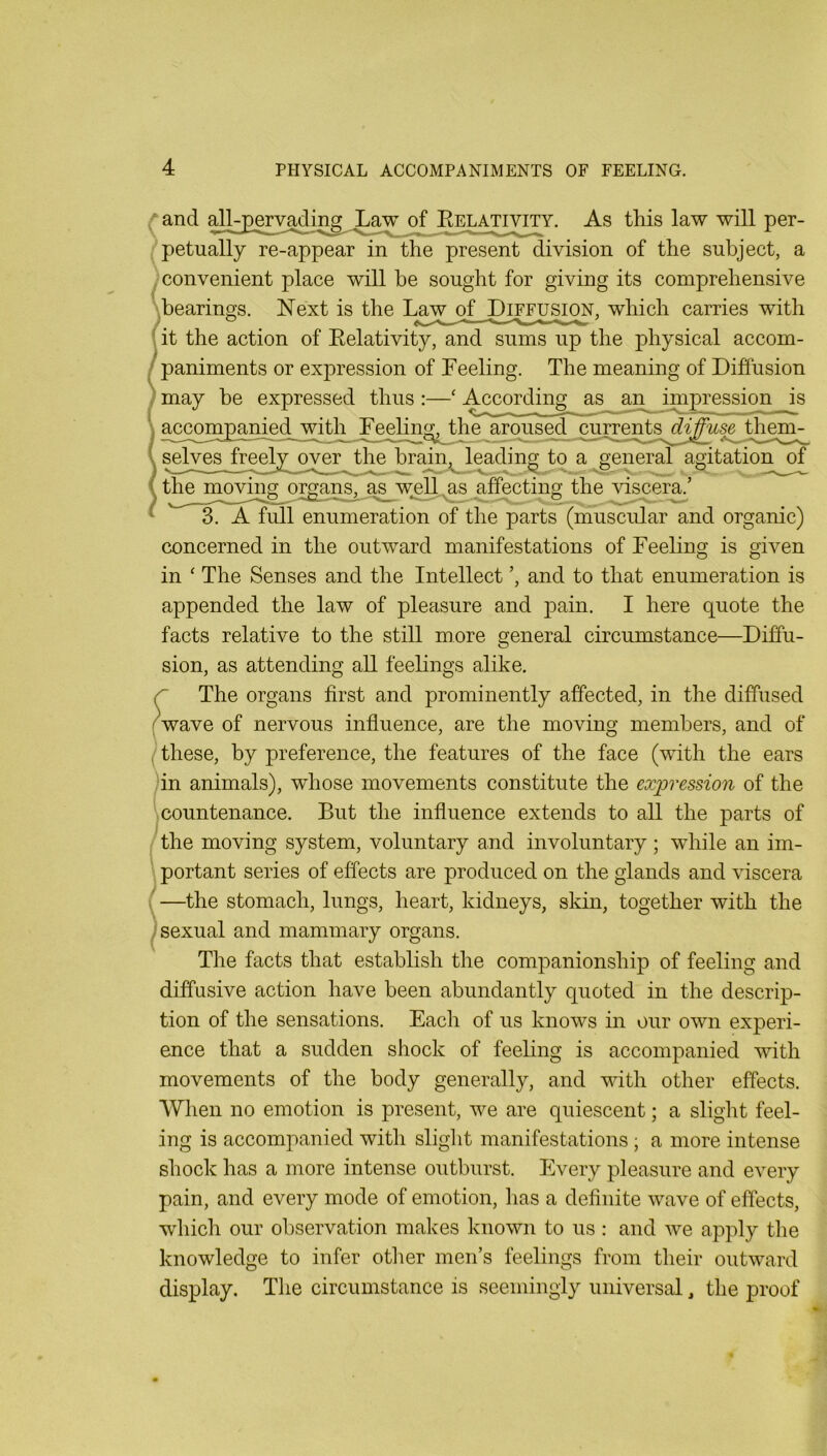 ^and of As this law will per- petually re-appear in the present division of the subject, a ^ convenient place will he sought for giving its comprehensive ''bearings. Next is the which carries with ^it the action of Eelativity, and sums up the physical accom- / paniments or expression of Feeling. The meaning of Diffusion may be expressed thus :—‘ According as an impression is \ accompanied with_ Feeling,jbhe aroused cu^ents^^£^^sejb^^ selyes^Jreeb^^^^ov^^ a general agitation of the moving organs, a^s w^ell^ag affecting the viscer^’ 3. A full enumeration of the parts (muscular and organic) concerned in the outward manifestations of Feeling is given in ‘ The Senses and the Intellect ’, and to that enumeration is appended the law of pleasure and j)ain. I here quote the facts relative to the still more general circumstance—Diffu- sion, as attending all feelings alike. r The organs first and prominently affected, in the diffused (wave of nervous influence, are the moving members, and of (these, by preference, the features of the face (with the ears in animals), whose movements constitute the expression of the countenance. But the influence extends to all the parts of the moving system, voluntary and involuntary; while an im- ■. portant series of effects are produced on the glands and viscera (—the stomach, lungs, heart, kidneys, skin, together with the sexual and mammary organs. The facts that establish the companionship of feeling and diffusive action have been abundantly quoted in the descrip- tion of the sensations. Each of us knows in our own experi- ence that a sudden shock of feeling is accompanied with movements of the body generally, and vdth other effects. When no emotion is present, we are quiescent; a slight feel- ing is accompanied with slight manifestations ; a more intense shock has a more intense outburst. Every pleasure and every pain, and every mode of emotion, has a definite wave of effects, which our observation makes known to us : and we apply the knowledge to infer otlier men’s feelings from their outward display. The circumstance is seemingly universal, the proof