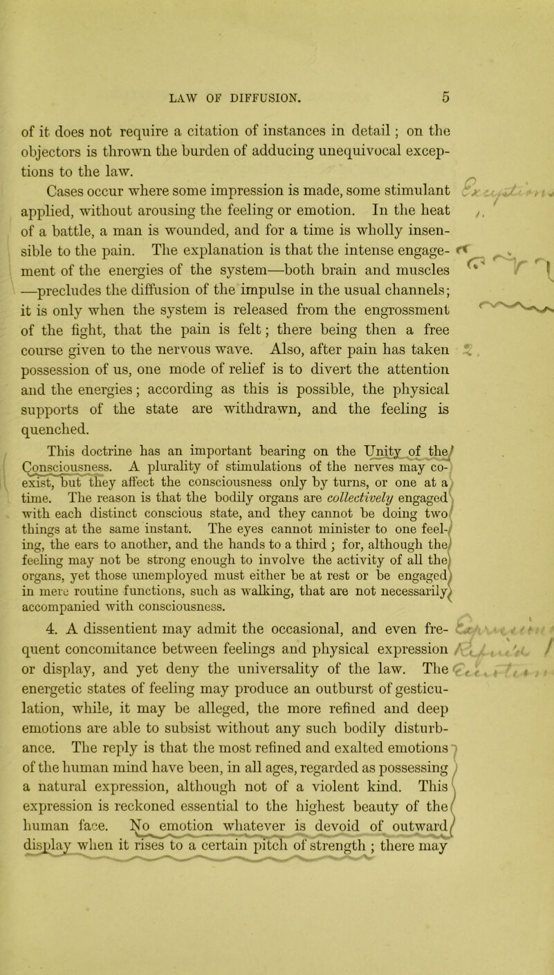 of it does not require a citation of instances in detail; on the objectors is thrown the burden of adducing unequivocal excep- tions to the law. Cases occur where some impression is made, some stimulant applied, without arousing the feeling or emotion. In the heat of a battle, a man is wounded, and for a time is wholly insen- sible to the pain. The explanation is that the intense engage- ment of the energies of the system—both brain and muscles —precludes the diffusion of the impulse in the usual channels; it is only when the system is released from the engrossment of the fight, that the pain is felt; there being then a free course given to the nervous wave. Also, after pain has taken possession of us, one mode of relief is to divert the attention and the energies; according as this is possible, the physical supports of the state are withdrawn, and the feeling is quenched. This doctrine has an important bearing on the Unity of the^ Consciousness. A plurality of stimulations of the nerves may co-^ exist, buU they affect the consciousness only by turns, or one at a tune. The reason is that the bodily organs are eollectively engaged; with each distinct conscious state, and they cannot be doing two things at the same instant. The eyes cannot minister to one feel-- ing, the ears to another, and the hands to a third ; for, although the) feeling may not be strong enough to involve the activity of all the organs, yet those unemployed must either be at rest or be engaged in mere routine functions, such as wallcing, that are not necessarily accompanied with consciousness. 4. A dissentient may admit the occasional, and even fre- quent concomitance between feelings and physical expression , or display, and yet deny the universality of the law. The ■ energetic states of feeling may produce an outburst of gesticu- lation, while, it may be alleged, the more refined and deep emotions are able to subsist without any such bodily disturb- ance. The reply is that the most refined and exalted emotions of the human mind have been, in all ages, regarded as possessing a natural expression, although not of a violent kind. This expression is reckoned essential to the highest beauty of the human face. h^o ^mc^on^whatever is devoid of outward di^lay when it rises to a certain pitch of strength ; there may C \ • - /. I