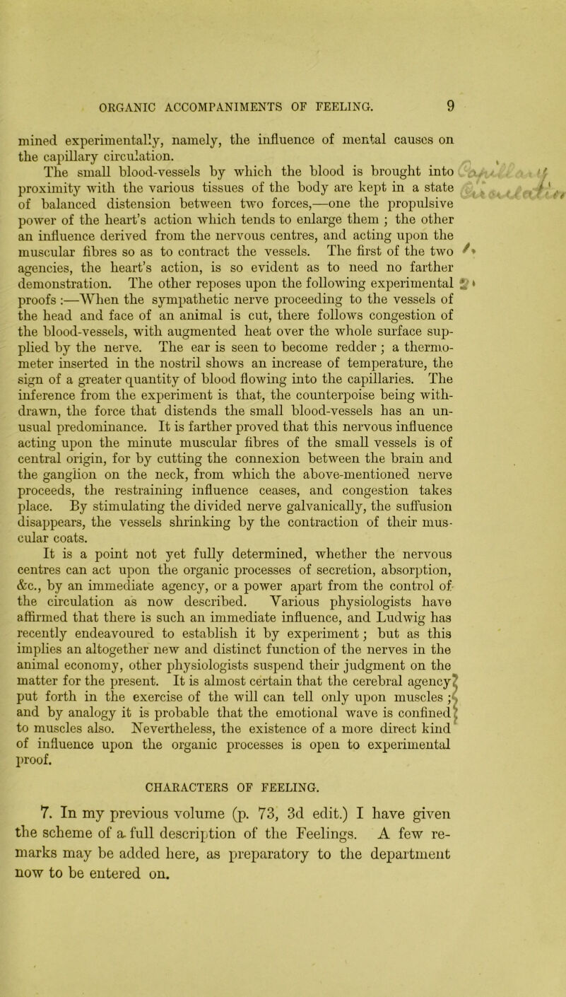 mined experimentally, namely, the influence of mental causes on the capillary circulation. ^ The small blood-vessels by which the blood is brought into . u- ■ ^ < proximity with the various tissues of the body are kept in a state f /f'eV of balanced distension between two forces,—one the propulsive power of the heart’s action which tends to enlarge them ; the other an influence derived from the nervous centres, and acting upon the muscular fibres so as to contract the vessels. The first of the two agencies, the heart’s action, is so evident as to need no farther demonstration. The other reposes upon the following experimental 5? * proofs :—When the sympathetic nerve proceeding to the vessels of the head and face of an animal is cut, there follows congestion of the blood-vessels, with augmented heat over the whole surface sup- plied by the nerve. The ear is seen to become redder ; a thermo- meter inserted in the nostril shows an increase of temperature, the sign of a greater quantity of blood flowing into the capillaries. The inference from the experiment is that, the counterpoise being with- drawn, the force that distends the small blood-vessels has an un- usual predominance. It is farther proved that this nervous influence acting upon the minute muscular fibres of the small vessels is of central origin, for by cutting the connexion between the brain and the ganglion on the neck, from which the above-mentioned nerve proceeds, the restraining influence ceases, and congestion takes place. By stimulating the divided nerve galvanically, the suffusion disappears, the vessels shrinking by the contraction of their mus- cular coats. It is a point not yet fully determined, whether the nervous centres can act upon the organic processes of secretion, absorption, &c., by an immediate agency, or a power apart from the control of- the circulation as now described. Various physiologists have affirmed that there is such an immediate influence, and Ludwig has recently endeavoured to establish it by experiment; but as this implies an altogether new and distinct function of the nerves in the animal economy, other physiologists suspend their judgment on the matter for the present. It is almost certain that the cerebral agency? put forth in the exercise of the will can tell only upon muscles and by analogy it is probable that the emotional wave is confined £ to muscles also. Nevertheless, the existence of a more direct kind of influence upon the organic processes is open to experimental proof. CHARACTERS OF FEELING. 7. In my previous volume (p. 73, 3d edit.) I have given the scheme of a. full description of the Feelings. A few re- marks may be added here, as preparatory to the department now to be entered on.