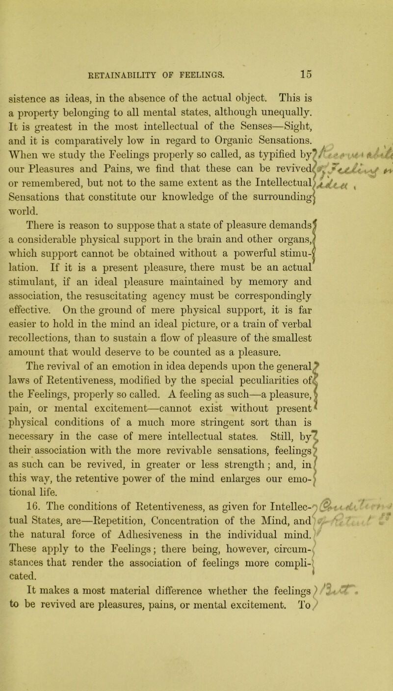 sistence as ideas, in the absence of the actual object. This is a property belonging to all mental states, although unequally. It is greatest in the most intellectual of the Senses—Sight, and it is comparatively low in regard to Organic Sensations. When we study the Feelings properly so called, as typified by^/‘r.-*<* * a/* our Pleasures and Pains, we find tliat these can be revived/^. ^ or remembered, but not to the same extent as the Intellectual)^^^^ ^ Sensations that constitute our knowledge of the surroundingj world. There is reason to suppose that a state of pleasure demands a considerable physical support in the brain and other organs, which support cannot be obtained without a powerful stimu-' lation. If it is a present pleasure, there must be an actual stimulant, if an ideal pleasure maintained by memory and association, the resuscitating agency must be correspondingly effective. On the ground of mere physical support, it is far easier to hold in the mind an ideal picture, or a train of verbal recollections, than to sustain a flow of pleasure of the smallest amount that would deserve to be counted as a pleasure. The revival of an emotion in idea depends upon the general laws of Eetentiveness, modified by the special peculiarities of- the Feelings, properly so called. A feeling as such—a pleasure, pain, or mental excitement—cannot exist without present physical conditions of a much more stringent sort than is necessary in the case of mere intellectual states. Still, by their association with the more revivable sensations, feelings as such can be revived, in greater or less strength; and, in this way, the retentive power of the mind enlarges our emo- tional life. 16. The conditions of Eetentiveness, as given for Intellec-n ' tCi. ■ * tual States, are—Eepetition, Concentration of the Mind, andK, the natural force of Adhesiveness in the individual mind./^ These apply to the Feelings; there being, however, circum- stances that render the association of feelings more compli- cated. It makes a most material difference wliether the feelings ) to be revived are pleasures, pains, or mental excitement. To/