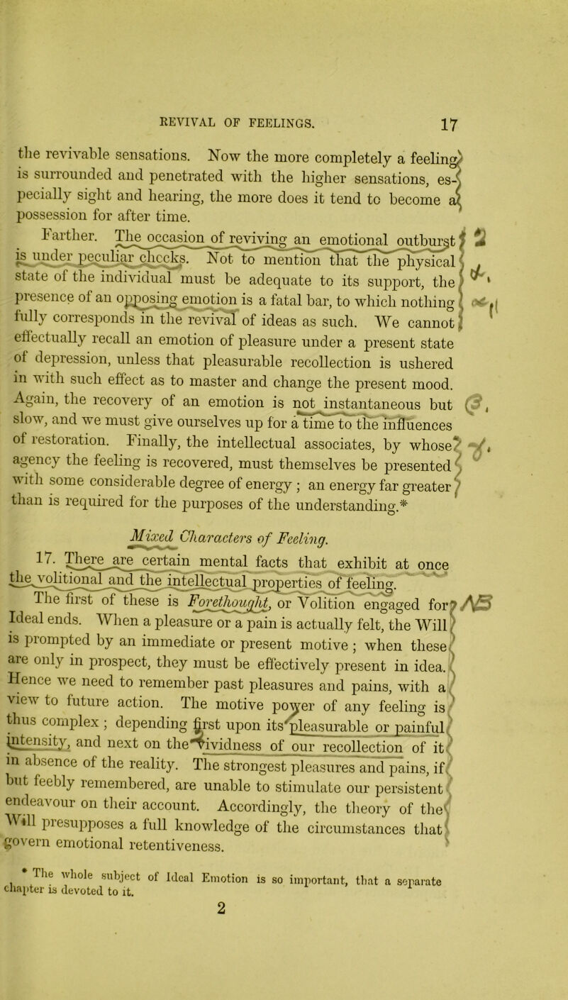 tlie revivable sensations. Now the more completely a feelin^ IS surrounded and penetrated with the higher sensations, es-^ pecially sight and hearing, the more does it tend to become possession for after time. h arther. The^occasio^^ mimtfonaj^ or^bm^t i^indei chc^^s. Not to mention that the physical state of the individual must be adequate to its support, the presence of an opjDosin^^mqtion is a fatal bar, to which nothing fully corresponds in the revival of ideas as such. We cannot ! 2 lA, elfectually recall an emotion of pleasure under a present state of de]3ression, unless that pleasurable recollection is ushered in V ith such effect as to master and change the present mood. Again, the recovery of an emotion is not instantaneous but slow, and we must give ourselves up for a**timr^tte mllu of restoration. Finally, the intellectual associates, by whose? agency the feeling is recovered, must themselves be presented) with some considerable degree of energy; an energy far greater 7 than is required for the purposes of the understanding. Mix^Characters of Feeling. 17. IFere^jTe_£ert^^^ mental facts that exhibit at once of feelii^. The first of these is F^oretl^i^fU or Volition engaged forp/^5 Ideal ends. When a pleasure or a pain is actually felt, the Will [ IS prompted by an immediate or present motive ; when these/ are only in prospect, they must be effectively present in idea.\^ Hence we need to remember past pleasures and pains, with a J view to future action. The motive power of any feeling is;^ thus complex ; depending grst upon its^leasurable or painfuH^ \nten^y, and next on the*^ividness of our recollection of it? in absence of the reality. The strongest pleasures and pains, if? but feebly lemembered, are unable to stimulate our persistent« endeavour on their account. Accordingly, the tlieory of tlieS V ill piesupposes a full knowledge of the circumstances thati govern emotional retentiveness. ' The whole subject of Ideal Emotion is so important, that a separate chapter is devoted to it. 2