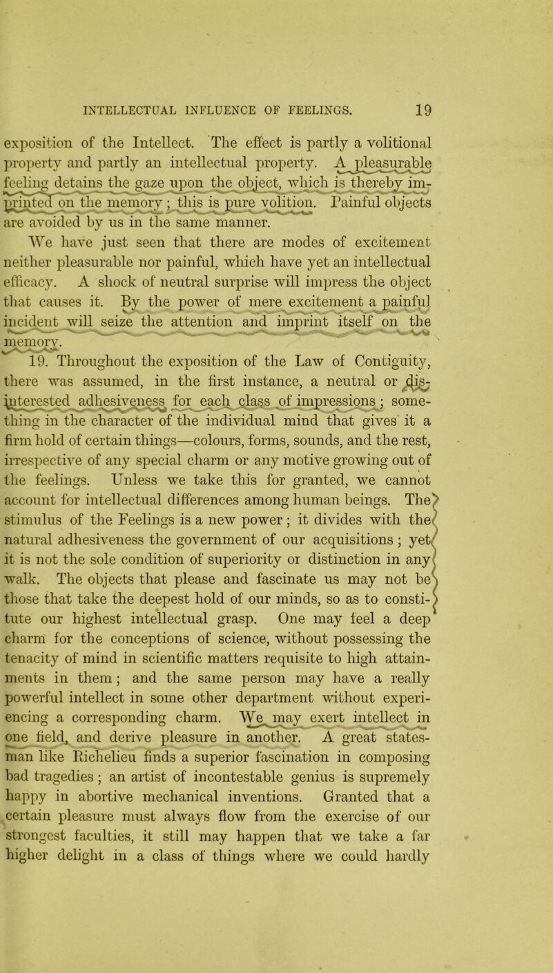 exposition of the Intellect. Tlie effect is partly a volitional property and jDartly an intellectual property. feeling detains the gaze u]dod_ the object, 'which is jberehy^imj the memory ; this yphtion. Painful objects are avoided by us in the same manner. 'We have just seen that there are modes of excitement neither pleasurable nor painful, which have yet an intellectual efficacy. A shock of neutral suiprise will impress the object that causes it. By the power of mere excitement a painful incident will seize the attention and imprint itself on the memory. 19. Throughout the exposition of the Law of Contiguity, there was assumed, in the first instance, a neutral or for^^each^^cl^^ ; some- thing in the character of the individual mind that gives' it a firm hold of certain things—colours, forms, sounds, and the rest, irrespective of any special charm or any motive growing out of the feelings. Unless we take this for granted, we cannot account for intellectual differences among human beings. The’ stimulus of the Feelings is a new power; it divides with the< natural adhesiveness the government of our acquisitions ; yet< it is not the sole condition of superiority or distinction in any walk. The objects that please and fascinate us may not be those that take the deepest hold of our minds, so as to consti- * tute our highest intellectual grasp. One may feel a deep charm for the conceptions of science, without possessing the tenacity of mind in scientific matters requisite to high attain- ments in them; and the same person may have a really powerful intellect in some other department without experi- encing a corresponding charm. We^jnay exert intellect in one field, and derive pleasure in another. A great states- man like EicKelieu finds a superior fascination in composing bad tragedies; an artist of incontestable genius is supremely happy in abortive mechanical inventions. Granted that a .certain pleasure must always flow from the exercise of our strongest faculties, it still may happen that we take a far higher delight in a class of things where we could hardly