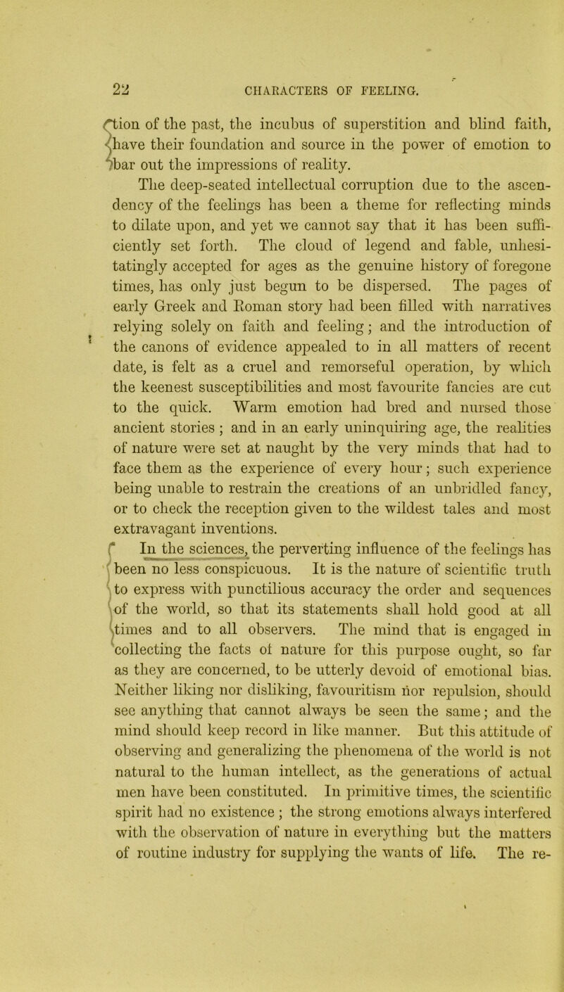 ^ion of the past, the incubus of superstition and blind faith, <have their foundation and source in the power of emotion to mar out the impressions of reality. The deep-seated intellectual corruption due to the ascen- dency of the feehngs has been a theme for reflecting minds to dilate upon, and yet we cannot say that it has been suffi- ciently set forth. The cloud of legend and fable, unhesi- tatingly accepted for ages as the genuine liistory of foregone times, has only just begun to be dispersed. The pages of early Greek and Eoman story had been filled with narratives relying solely on faith and feeling; and the introduction of the canons of evidence appealed to in all matters of recent date, is felt as a cruel and remorseful operation, by which the keenest susceptibilities and most favourite fancies are cut to the quick. Warm emotion had bred and nursed those ancient stories ; and in an early uninquiring age, the realities of nature were set at naught by the very minds that had to face them as the experience of every hour; such experience being unable to restrain the creations of an unbridled fancy, or to check the reception given to the wildest tales and most extravagant inventions. r In the scienc^, the perverting influence of the feelings has (been no less conspicuous. It is the nature of scientific truth to express with punctilious accuracy the order and sequences 'vof the world, so that its statements shall hold good at all ^imes and to all observers. The mind that is engaged in 'collecting the facts of nature for this purpose ought, so far as they are concerned, to be utterly devoid of emotional bias. Neitlier liking nor disliking, favouritism lior repulsion, should see anything that cannot always be seen the same; and tlie mind should keep record in like manner. But this attitude of observing and generalizing the phenomena of the world is not natural to the human intellect, as the generations of actual men have been constituted. In primitive times, the scientific spirit had no existence ; the strong emotions always interfered with the observation of nature in everything but the matters of routine industry for supplying the wants of life. The re-