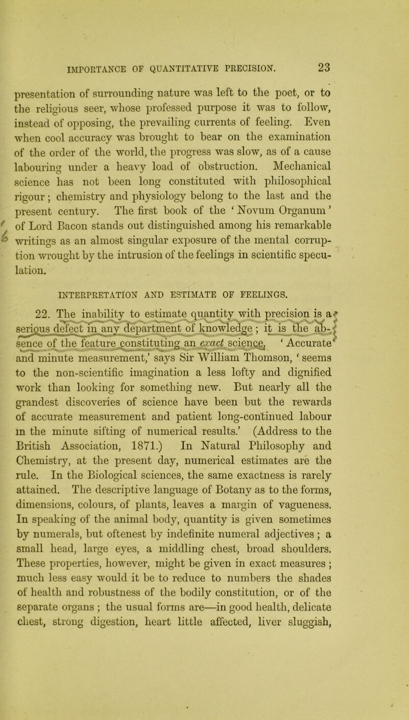 presentation of surrounding nature was left to the poet, or to the religious seer, wliose professed purpose it was to follow, instead of opposing, the prevailing currents of feeling. Even when cool accuracy was brought to hear on the examination of the order of the world, the progress was slow, as of a cause labouring under a heavy load of obstruction. Mechanical science has not been long constituted with philosophical rigour; chemistry and physiology belong to the last and the present century. The first book of the ‘ Novum Organum ’ of Lord Bacon stands out distinguished among his remarkable writings as an almost singular exposure of the mental corrup- tion wrought by the intrusion of the feelings in scientific specu- lation. INTERPRETATION AND ESTIMATE OF FEELINGS. 22. The inabihty to estimate quantity with precision is a serigus d^ctlnrany department of knowledge ; i^ is the ^-, sence of the feature constituting an exact science, ‘ Accurate and minute measurement,’ says Sir William Thomson, ‘ seems to the non-scientific imagination a less lofty and dignified work than looking for something new. But nearly all the grandest discoveries of science have been but the rewards of accurate measurement and patient long-continued labour in the minute sifting of numerical results.’ (Address to the British Association, 1871.) In Natural Philosophy and Chemistry, at the present day, numerical estimates are the rule. In the Biological sciences, the same exactness is rarely attained. The descriptive language of Botany as to the forms, dimensions, colours, of plants, leaves a margin of vagueness. In speaking of the animal body, quantity is given sometimes by numerals, but oftenest by indefinite numeral adjectives ; a small head, large eyes, a middling chest, broad shoulders. These properties, however, miglit be given in exact measures ; much less easy would it be to reduce to numbers the shades of health and robustness of tlie bodily constitution, or of the separate organs ; the usual forms are—in good health, delicate chest, strong digestion, heart little affected, liver sluggish.
