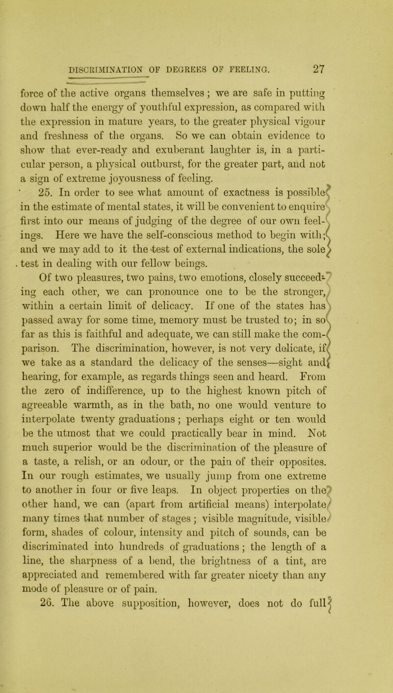 force of the active organs themselves; we are safe in putting down half the energy of youthful expression, as compared with the expression in mature years, to the greater physical vigour and freshness of the organs. So we can obtain evidence to show that ever-ready and exuberant laughter is, in a parti- cular person, a physical outburst, for the greater part, and not a sign of extreme joyousness of feeling. 25. In order to see what amount of exactness is possible? in the estimate of mental states, it will be convenient to enquireh first into our means of judging of the degree of our own feel-\ ings. Here we have the self-conscious method to begin with;( and we may add to it the test of external indications, the sole S . test in dealiniT with our fellow beings. Of two pleasures, two pains, two emotions, closely succeedi-7 ing each other, we can pronounce one to be the stronger, within a certain bmit of delicacy. If one of the states has ': passed away for some time, memory must be trusted to; in so\ far as this is faithful and adequate, we can still make the com-/ parison. The discrimination, however, is not very delicate, if/ we take as a standard the delicacy of the senses—sight and( hearing, for example, as regards things seen and heard. From the zero of indifference, up to the highest known pitch of agreeable warmth, as in tlie bath, no one would venture to interpolate twenty graduations ; perhaps eight or ten would be the utmost that we could practically bear in mind. Hot much superior would be the discrimination of the pleasure of a taste, a relish, or an odour, or the pain of their opposites. In our rough estimates, we usually jump from one extreme to anotlier in four or five leaps. In object properties on the; other hand, we can (apart from artificial means) interpolate/ many times that number of stages ; visible magnitude, visible'' form, shades of colour, intensity and pitch of sounds, can be discriminated into hundreds of graduations; the length of a line, the sharpness of a bend, the briglitness of a tint, are appreciated and remembered with far greater nicety than any mode of pleasure or of pain. 26. The above supposition, however, does not do full?