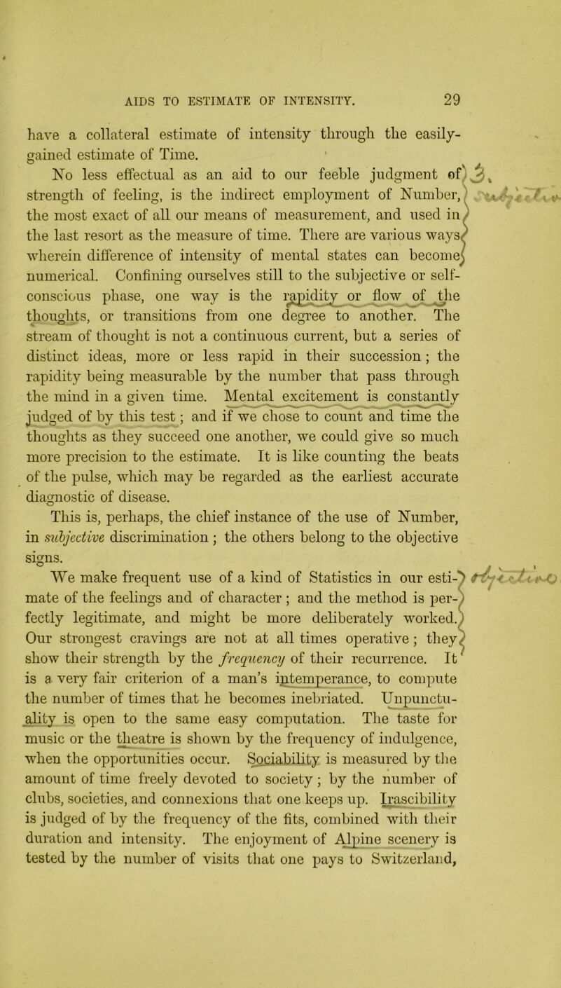 liave a collateral estimate of intensity through the easily- nained estimate of Time. No less effectual as an aid to our feeble judgment ofl3» strength of feeling, is the indirect employment of Number,) the most exact of all our means of measurement, and used in> the last resort as the measure of time. There are various waysP wherein difference of intensity of mental states can becomes numerical. Confining ourselves still to the subjective or self- conscious phase, one way is the ra^i^ty^or flow^of ^lie thouolits, or transitions from one deOTee to another. The stream of thought is not a continuous current, but a series of distinct ideas, more or less rapid in their succession; the rapidity being measurable by the number that pass through the mind in a given time. Mental excitement is constantly judged of by this test; and if we chose to count and time the thoughts as they succeed one another, we could give so much more precision to the estimate. It is like counting the beats of the pulse, which may be regarded as the earliest accurate diagnostic of disease. This is, perhaps, the chief instance of the use of Number, in subjective discrimination ; the others belong to the objective signs. We make frequent use of a kind of Statistics in our esti-^ mate of the feelings and of character ; and the method is per-) fectly legitimate, and might be more deliberately worked.) Our strongest cravings are not at all times operative; they) show their strength by the frequency of their recurrence. It ^ is a very fair criterion of a man’s ijotemperance, to compute the number of times that he becomes inebriated. Unpunctu- ality is open to the same easy computation. The taste for music or the theatre is shown by the frequency of indulgence, when the opportunities occur. Sociability is measured by tlie amount of time freely devoted to society; by the number of clubs, societies, and connexions that one keeps up. Irascibility is judged of by the frequency of the fits, combined with their duration and intensity. The enjoyment of Alpine scenery is tested by the number of visits that one pays to Switzerland,