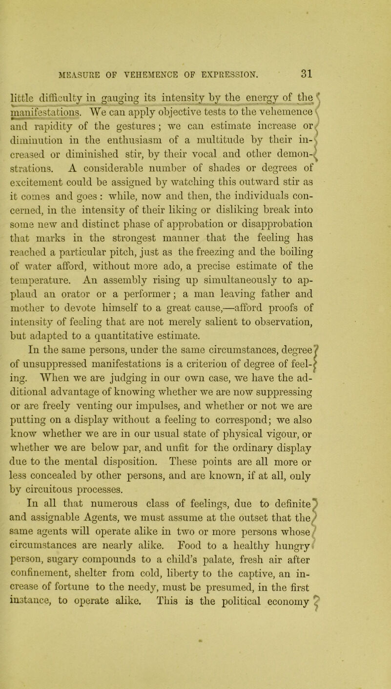 little diffiLCiilty in gauging its intensity by the energy of the < manifestations. We can apply objective tests to the vehemence ( and rapidity of the gestures; we can estimate increase or diminution in the enthusiasm of a multitude by their in-s creased or diminished stir, by their vocal and other demon-^^ strations. A considerable number of shades or degrees of excitement could be assigned by watching this outward stir as it comes and goes : while, now and then, the individuals con- cerned, in the intensity of their liking or disliking break into some new and distinct phase of approbation or disapprobation that marks in the strongest manner that the feeling has reached a particular pitch, just as the freezing and the boiling of water afford, without more ado, a precise estimate of the temperature. An assembly rising up simultaneously to ap- plaud an orator or a performer; a man leaving father and mother to devote himself to a great cause,—afford proofs of intensity of feeling that are not merely salient to observation, but adapted to a quantitative estimate. In the same persons, under the same circumstances, degree? of unsuppressed manifestations is a criterion of degree of feel-c ing. When we are judging in our own case, we have the ad- ditional advantage of knowing whether we are now suppressing or are freely venting our impulses, and whether or not we are putting on a display without a feeling to correspond; we also know whether we are in our usual state of physical vigour, or whether we are below par, and unfit for the ordinary display due to the mental disposition. These points are all more or less concealed by other persons, and are known, if at all, only by circuitous processes. In all that numerous class of feelings, due to definite' and assignable Agents, we must assume at the outset that the. same agents will operate abke in two or more persons whose ‘ circumstances are nearly alike. Food to a healthy hungry person, sugary compounds to a child’s palate, fresh air after confinement, shelter from cold, liberty to the captive, an in- crease of fortune to the needy, must be presumed, in the first instance, to operate alike. This is the political economy ^