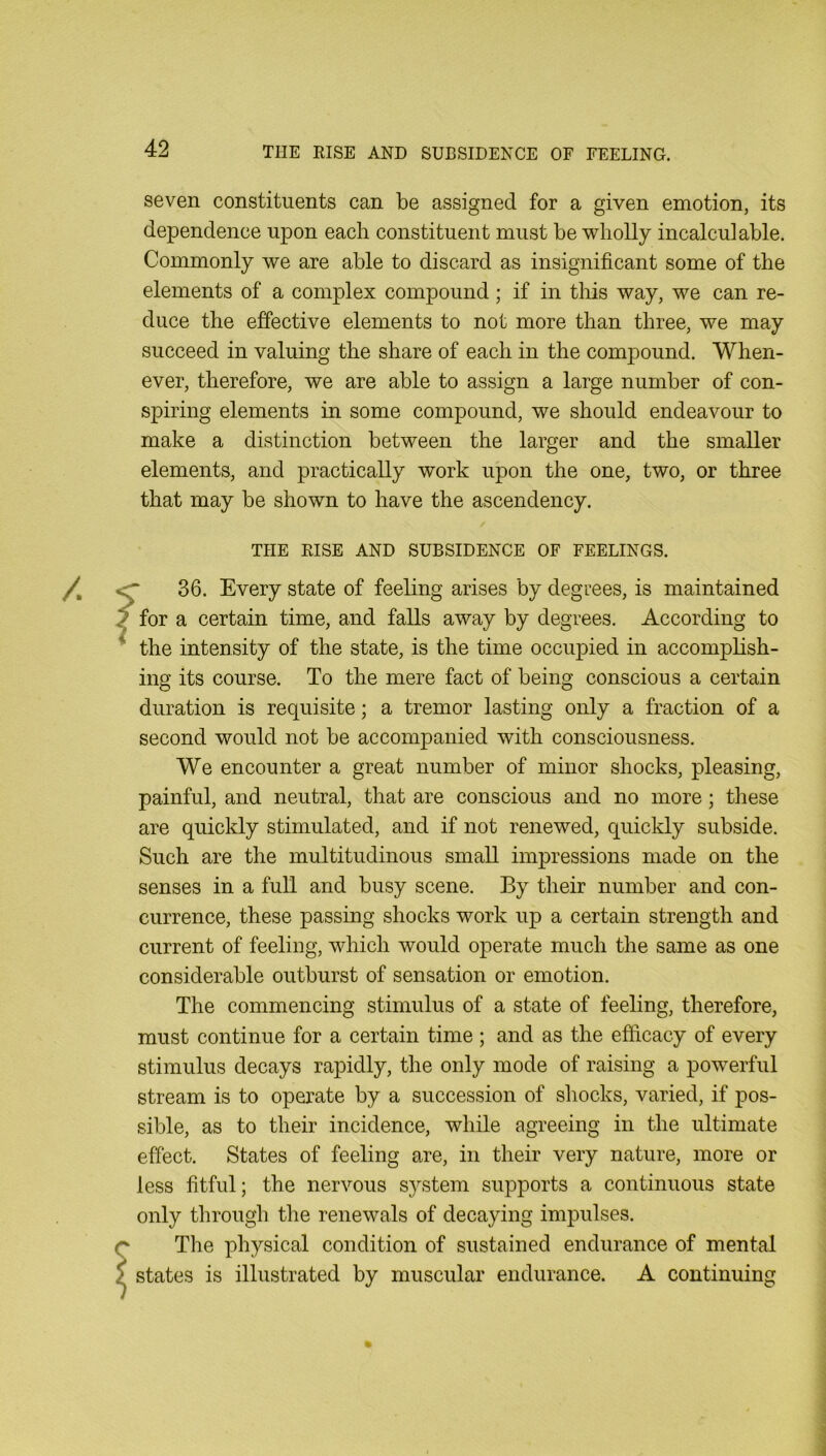 seven constituents can be assigned for a given emotion, its dependence upon each constituent must be wholly incalculable. Commonly we are able to discard as insignificant some of the elements of a complex compound; if in tliis way, we can re- duce the effective elements to not more than three, we may succeed in valuing the share of each in the compound. When- ever, therefore, we are able to assign a large number of con- spiring elements in some compound, we should endeavour to make a distinction between the larger and the smaller elements, and practically work upon the one, two, or three that may be shown to have the ascendency. THE RISE AND SUBSIDENCE OF FEELINGS. <r 36. Every state of feeling arises by degrees, is maintained J for a certain time, and falls away by degrees. According to * the intensity of the state, is the time occupied in accomplish- ing its course. To the mere fact of being conscious a certain duration is requisite; a tremor lasting only a fraction of a second would not be accompanied with consciousness. We encounter a great number of minor shocks, pleasing, painful, and neutral, that are conscious and no more; these are quickly stimulated, and if not renewed, quickly subside. Such are the multitudinous small impressions made on the senses in a full and busy scene. By their number and con- currence, these passing shocks work up a certain strength and current of feeling, which would operate much the same as one considerable outburst of sensation or emotion. The commencing stimulus of a state of feeling, therefore, must continue for a certain time ; and as the efficacy of every stimulus decays rapidly, the only mode of raising a powerful stream is to operate by a succession of shocks, varied, if pos- sible, as to their incidence, while agreeing in the ultimate effect. States of feeling are, in their very nature, more or less fitful; the nervous system supports a continuous state only through the renewals of decaying impulses. The physical condition of sustained endurance of mental states is illustrated by muscular endurance. A continuing