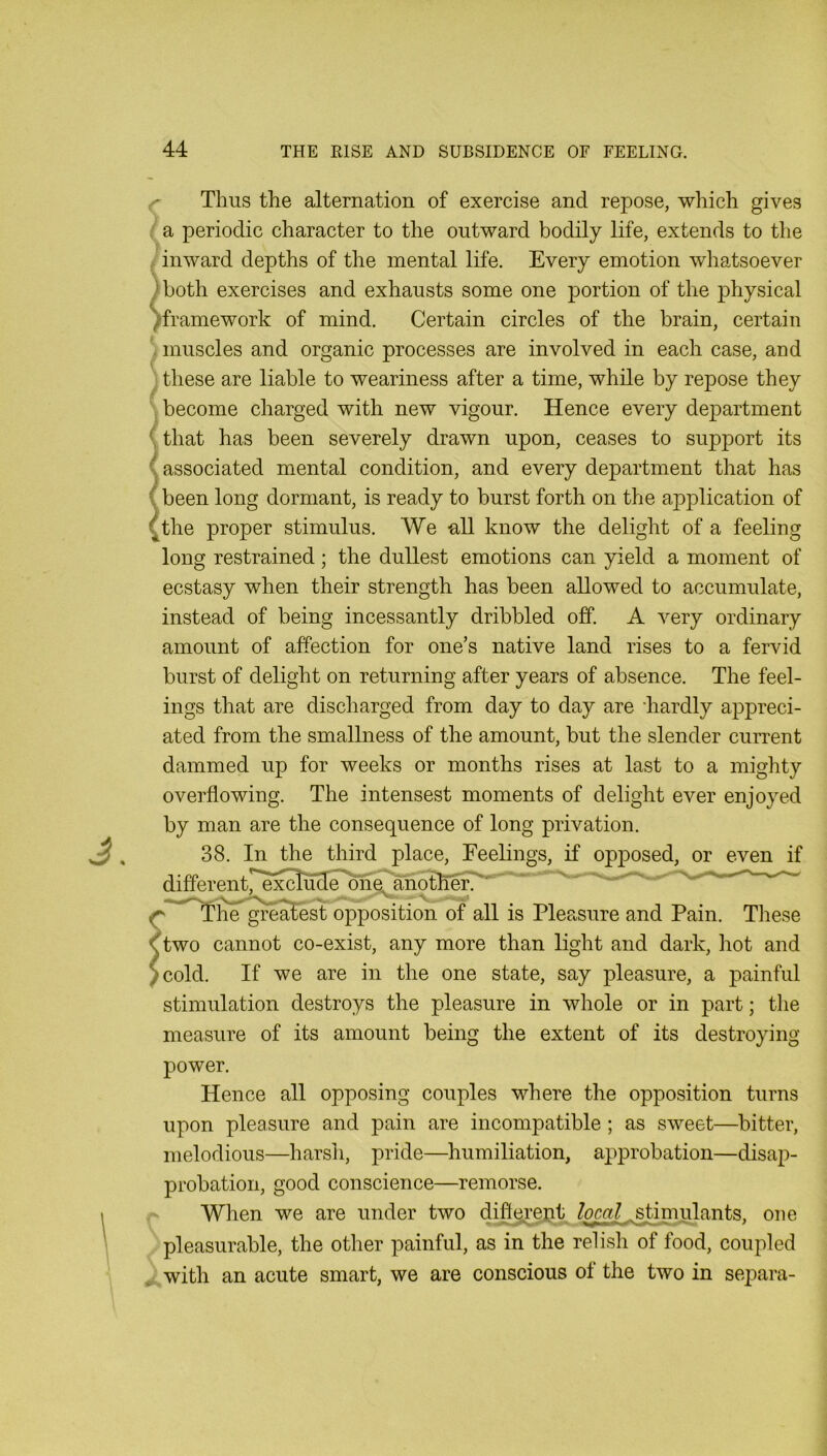 fT Thus the alternation of exercise and repose, which gives / a periodic character to the outward bodily life, extends to the / inward depths of the mental life. Every emotion whatsoever )both exercises and exhausts some one portion of the physical ')framework of mind. Certain circles of the brain, certain . muscles and organic processes are involved in each case, and these are liable to weariness after a time, while by repose they . become charged with new vigour. Hence every department {that has been severely drawn upon, ceases to support its ^ associated mental condition, and every department that has ( been long dormant, is ready to burst forth on the aj)plication of {the proper stimulus. We all know the delight of a feeling long restrained; the dullest emotions can yield a moment of ecstasy when their strength has been allowed to accumulate, instead of being incessantly dribbled off. A very ordinary amount of affection for one’s native land rises to a fervid burst of delight on returning after years of absence. The feel- ings that are discharged from day to day are -hardly appreci- ated from the smallness of the amount, but the slender current dammed up for weeks or months rises at last to a mighty overflowing. The intensest moments of delight ever enjoyed by man are the consequence of long privation. 38. In the third place. Feelings, if opposed, or even if differentpexcludn^one^notlm^ ' ^ - ^ ' greyest opposition of all is Pleasure and Pain. Tliese \ two cannot co-exist, any more than light and dark, liot and Jcold. If we are in the one state, say pleasure, a painful stimulation destroys the pleasure in whole or in part; the measure of its amount being the extent of its destroying- power. Hence all opposing couples where the opposition turns upon pleasure and pain are incompatible; as sweet—bitter, melodious—harsh, pride—humiliation, approbation—disap- probation, good conscience—remorse. When we are under two diflerept local stimulants, one pleasurable, the other painful, as in the relish of food, coupled * with an acute smart, we are conscious of the two in separa-