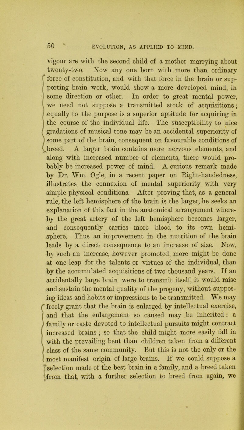 vigour are with the second child of a mother marrying about twenty-two. Now any one horn with more than ordinary r force of constitution, and with that force in the brain or sup- ( porting brain work, would show a more developed mind, in ) some direction or other. In order to great mental power, \ we need not suppose a transmitted stock of acquisitions; I equally to the purjDose is a superior aptitude for acquiring in j the course of the individual life. The susceptibility to nice / gradations of musical tone may be an accidental superiority of j some part of the brain, consequent on favourable conditions of ybreed. A larger brain contains more nervous elements, and along with increased number of elements, there would pro- bably be increased power of mind. A curious remark made by Dr. Wm. Ogle, in a recent paper on Eight-handedness, illustrates the connexion of mental superiority with very simple physical conditions. After proving that, as a general rule, the left hemisphere of the brain is the larger, he seeks an explanation of this fact in the anatomical arrangement where- by the great artery of the left hemisphere becomes larger, and consequently carries more blood to its own hemi- sphere. Thus an improvement in the nutrition of the brain leads by a direct consequence to an increase of size. Now, by such an increase, however promoted, more might be done at one leap for the talents or virtues of the individual, than by the accumulated acquisitions of two thousand years. If an accidentally large brain were to transmit itself, it would raise and sustain the mental quality of the progeny, without suppos- ing ideas and habits or impressions to be transmitted. We may r freely grant that the brain is enlarged by intellectual exercise, / and that the enlargement so caused may be inherited : a ) family or caste devoted to intellectual pursuits might contract increased brains ; so that the cliild might more easily fall in with the prevailing bent than children taken from a different I class of the same community. But this is not the only or the ! most manifest origin of large brains. If we could suppose a rselection made of the best brain in a family, and a breed taken .from that, with a further selection to breed from again, we