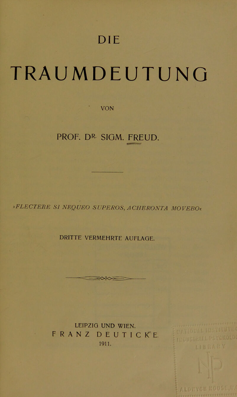 DiE TRAUMDEUTUNG VON PROF. DR SIGM. FREUD. y>FLECTERE S1 NEQUEO SüPEROS, ACHERONTA MOVEBOi DRITTE VERMEHRTE AUFLAGE. LEIPZIG UND WIEN. FRANZ DEUTICKE, 1911. ( ■ •