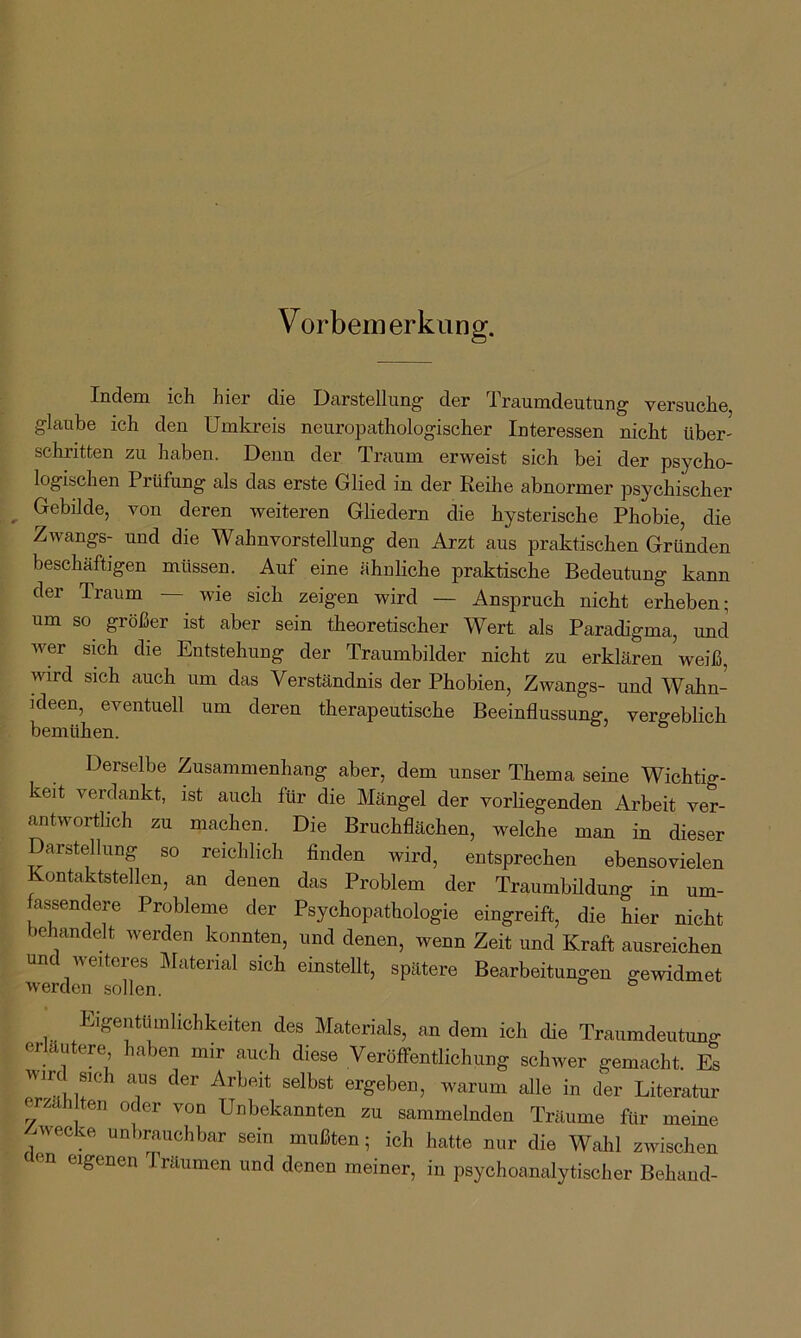 Vorbemerkung. Indem ich hier die Darstellung- der Traumdeutung versuche, glaube ich den Umkreis neuropathologischer Interessen nicht über- schritten zu haben. Denn der Traum erweist sich bei der psycho- logischen Prüfung als das erste Glied in der Reihe abnormer psychischer ^ Gebilde, von deren weiteren Gliedern die hysterische Phobie, die Zwangs- und die Wahnvorstellung den Arzt aus praktischen Gründen beschäftigen müssen. Auf eine ähnliche praktische Bedeutung kann der Traum — wie sich zeigen wird — Anspruch nicht erheben; um so größer ist aber sein theoretischer Wert als Paradigma, und wer sich die Entstehung der Traumbilder nicht zu erklären weiß, wird sich auch um das Verständnis der Phobien, Zwangs- und Wahn- ideen, eventuell um deren therapeutische Beeinflussung vergeblich bemühen. Derselbe Zusammenhang aber, dem unser Thema seine Wichtig- keit verdankt, ist auch für die Mängel der vorliegenden Arbeit ver- antwortlich zu machen. Die Bruchflächen, welche man in dieser Darstellung so reichlich finden wird, entsprechen ebensovielen Kontaktstellen, an denen das Problem der Traumbildung in um- fassendere Probleme der Psychopathologie eingreift, die hier nicht behandelt werden konnten, und denen, wenn Zeit und Kraft ausreichen und weiteres Material sich einstellt, spätere Bearbeitungen gewidmet werden sollen. Eigentümlichkeiten des Materials, an dem ich die Traumdeutung erläutere haben mir auch diese Veröffentlichung schwer gemacht. Es wird sich aus der Arbeit selbst ergeben, warum alle in der Literatur erzählten oder von Unbekannten zu sammelnden Träume ftir meine ^wecke unbrauchbar sein mußten; ich hatte nur die Wahl zwischen en eigenen Träumen und denen meiner, in psychoanalytischer Behänd-