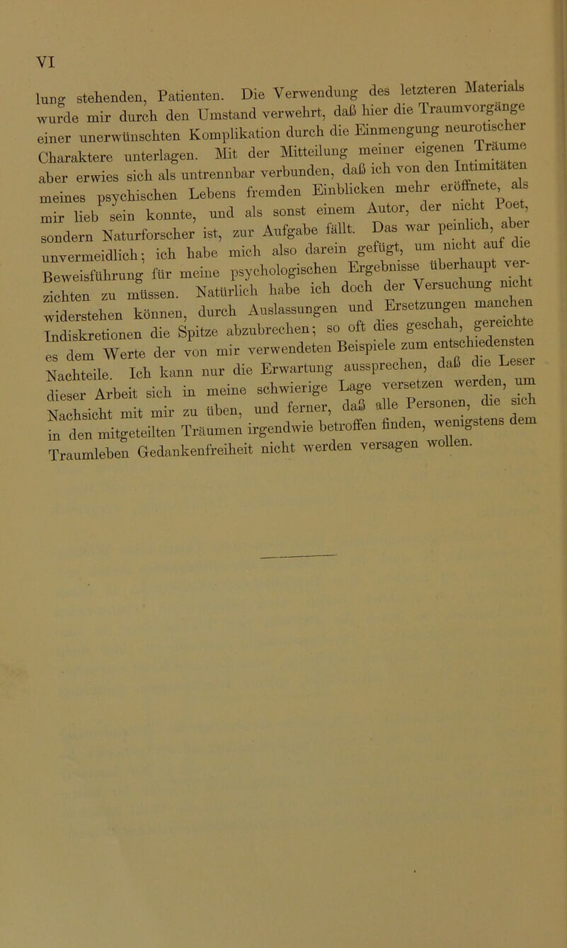 luns stehenden, Patienten. Die Verwendung des ktzteren Materials wurde mir durch den Umstand verwehrt, daß hier die Traumvorgange einer unerwünschten Komplikation durch die Einmengung neurotisc er Charaktere unterlagen. Mit der Mitteilung meiner aber erwies sich als untrennbar verbunden, daß ich von den meines psychischen Lebens fremden Einblicken mehr -rofhe,. mir lieb sein konnte, und als sonst einem Autor, der nicht Poet sondern Naturforscher ist, zur Aufgabe fallt. Das war unvermeidlich; ich habe mich also darein gefugt, um nicht auf Beweisführung für meine psychologischen Ergebnisse überhaupt ver- zilC zu nfussen. Natürlich habe ich doch der Versuchung nicht widerstehen können, durch Auslassungen und Ersetzungen Indiskretionen die Spitze abzubrechen; so oft dies geschah, gereichte “ Werte der v'on mir ^wendeten Beispiele zum en^^h— Nachteile Ich kann nur die Erwartung aussprechen, daß die Leser dieser Arbeit sich in meine schwierige Lage versetzen werden, um NXichrmit mir zu üben, und ferner, daß alle Personen, die sich in den mitgeteUten Träumen irgendwie betroffen finden, wenig» ens Traumleben Gedankenfreiheit nicht werden versagen wollen.
