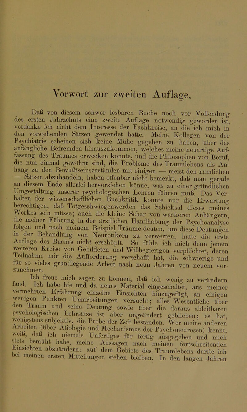 Vorwort zur zweiten Auflage. Daß von diesem schwer lesbaren Buche noch vor Vollendung des ersten Jahrzehnts eine zweite Auflage notwendig geworden ist verdanke ich nicht dem Interesse der Fachkreise, an die ich mich in den vorstehenden Sätzen gewendet hatte. Meine Kollegen von der Psychiatrie scheinen sich keine Mühe gegeben zu haben, über das anfängliche Befremden hinauszukommen, welches meine neuartige Auf- fassung des Traumes erwecken konnte, und die Philosophen von Beruf die nun einmal gewöhnt sind, die Probleme des Traumlebens als An- hang zu den Bewußtseinszuständen mit einigen — meist den nämlichen — Sätzen abzuhandeln, haben offenbar nicht bemerkt, daß man gerade an diesem Ende allerlei hervorziehen könne, was zu einer gründlichen Umgestaltung unserer psychologischen Lehren führen muß. Das Ver- halten der wissenschaftlichen Buchkritik konnte nur die Erwartung berechtigen, daß Totgeschwiegenwerden das Schicksal dieses meines Werkes sein müsse; auch die kleine Schar von wackeren Anhängern die meiner Führung in der ärztlichen Handhabung der Psychoanalyse folgen und nach meinem Beispiel Träume deuten, um diese Deutungen in der Behandlung von Neurotikern zu verwerten, hätte die erste Auflage des Buches nicht erschöpft. So fühle ich mich denn ienem weiteren Kreise von Gebildeten und Wißbegierigen verpflichtet,'deren ieilnahme nur die Aufforderung verschafft hat, die schwierige und für so vieles grundlegende Arbeit nach neun Jahren von neuem vor- zunehmen. mich sagen zu können, daß ich wenig zu verändern lancl. Ich habe lue und da neues Material eingeschaltet, aus meiner verrnehrten Erfahrung einzelne Einsichten hinzugefügt, an einigen wenigen Punkten Umarbeitungen versucht; alles Wesentliche über fien 1 raum und seine Deutung sowie über die daraus ableitbaren psychologischen Lehrsätze ist aber ungeändert geblieben; es hat, wenigstens subjektiv, die Probe der Zeit bestanden. Wer meine anderen Arbeiten (über Ätiologie und IMechanismus der Psychoneurosen) kennt, vveild, daß ich niemals Unfertiges für fertig aiisgegeben und mich stets bemüht habe, meine Aussagen nach meinen fortschreitenden J^msichten abzuändern; auf dem Gebiete des Traumlebens durfte ich bei meinen ersten Mitteilungen stehen bleiben. In den langen Jahren