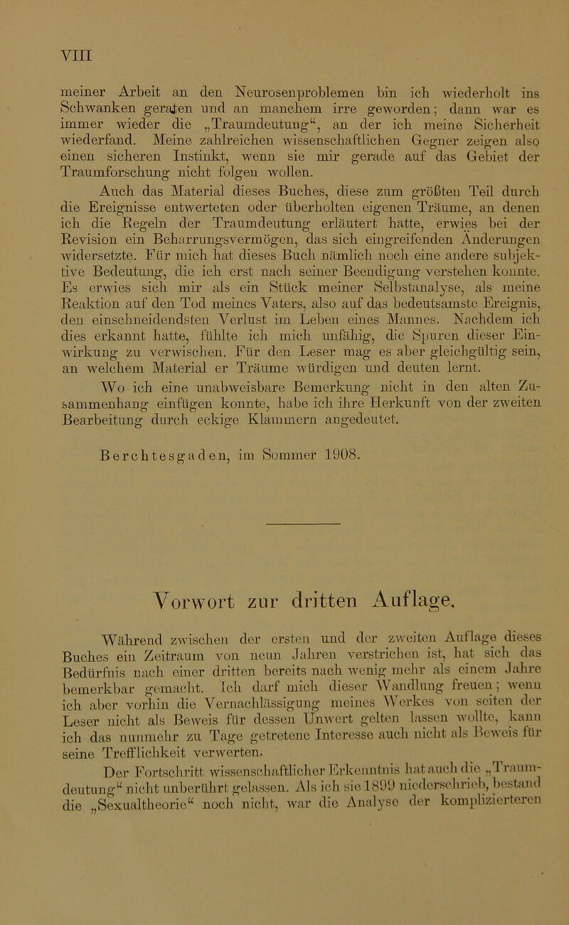 meinei* Arbeit an den Neurosenproblemen bin ich wiederholt ins Schwanken geraten und an manchem irre geworden; dann war es immer wieder die „Traumdeutung“, an der ich meine Sicherheit wiederfand. Meine zahlreichen wissenschaftlichen Gegner zeigen also einen sicheren Instinkt, -wenn sie mir gerade auf das Gebiet der Traumforschung nicht folgen wollen. Auch das Material dieses Buches, diese zum größten Teil durch die Ereignisse entwerteten oder überholten eigenen Träume, an denen ich die Kegeln der Traumdeutung erläutert hatte, erwies bei der Revision ein Beharrungsvermögen, das sich eingreifenden Änderungen widersetzte. Für mich hat dieses Buch nämlich noch eine andere subjek- tive Bedeutung, die ich erst nach seiner Beendigung verstehen konnte. Es erwies sich mir als ein Stück meiner Selbstanalyse, als meine Reaktion auf den Tod meines Vaters, also auf das bedeutsamste Ereignis, den einschneidendsten Verlust im Leben emes Mannes. Nachdem ich dies erkannt hatte, fühlte ich mich unfähig, die Spuren dieser Ein- wirkung zu verwischen. Für den Leser mag es aber gleichgültig sein, an welchem Material er Träume würdigen und deuten lernt. Wo ich eine unabweisbare Bemerkung nicht in den alten Zu- sammenhang einfügen konnte, habe ich ihre Herkunft von der zweiten Bearbeitung durch eckige Klammern angedeutet. Berchtesgaden, im Sommer 1908. Vorwort zur dritten Auflage. Während zwischen der ersten und der zweiten Auflage dieses Buches ein Zeitraum von neun Jahren verstrichen ist, hat sich das Bedürfnis nach einer dritten bereits nach wenig mehr als einem Jahre bemerkbar gcmacJit. Ich darf mich dieser Ä\ audlung freuen, wenn ich aber vorhin die Vernachlässigung meines ^Vcrkcs von seiten der Leser nicht als Beweis für dessen Unwert gelten lassen wollte, kann ich das nnnmehr zu Tage getretene Interesse auch nicht als Beweis für seine Trefflichkeit verwerten. Der Fortschritt wissenschaftlicher Erkenntnis hat auch die „Traum- deutung“ nicht unberührt gelassen. Als ich sie 1899 nieders(“hriel), bestand die „Sexualtheorie“ noch nicht, war die Analyse der komplizierteren