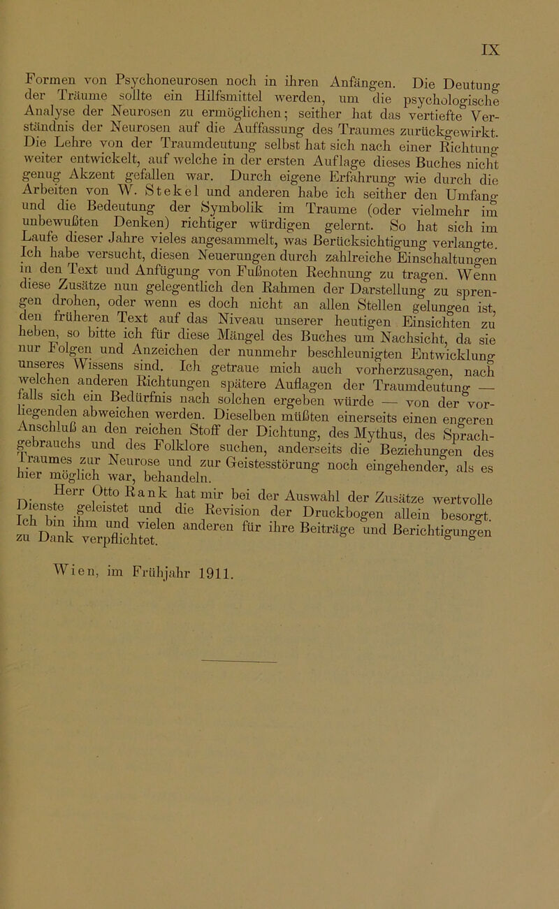 Formen von Psychoneurosen noch in ihren Anfängen. Die Deutung der Träume sollte ein Hilfsmittel werden, um die psycholo°'ische Analyse der Neurosen zu ermöglichen; seither hat das vertiefte^ Ver- ständnis der Neurosen auf die Auffassung des Traumes zurückgewirkt. Die Lehre von der Traumdeutung selbst hat sich nach einer Eichtung weiter entwickelt, auf welche in der ersten Auflage dieses Buches nicht genug Akzent gefallen war. Durch eigene Erfahrung wie durch die Arbeiten von W. St ekel und anderen habe ich seither den Umfan o- und die Bedeutung der Symbolik im Traume (oder vielmehr im unbewußten Denken) richtiger würdigen gelernt. So hat sich im Laufe dieser Jahre vieles angesammelt, was Berücksichtigung verlangte. Ich habe versucht, diesen Neuerungen durch zahlreiche Einschaltungen m den Text und Anfügung von Fußnoten Rechnung zu tragen. Wenn diese Zusätze nun gelegentlich den Rahmen der Darstellung zu spren- gen drohen, oder wenn es doch nicht an allen Stellen gelungen ist den früheren Text auf das Niveau unserer heutigen Einsichten zu heben, so bitte ich für diese Mängel des Buches um Nachsicht, da sie nur i'olgen und Anzeichen der nunmehr beschleunigten Entwicklung unseres Wissens sind. Ich getraue mich auch vorherzusagen, nach welchen anderen Richtungen spätere Auflagen der Traumdeutung — talls sich ein Bedürfnis nach solchen ergeben würde — von der vor- liegenden abweichen werden. Dieselben müßten einerseits einen engeren Anschluß an den reichen Stofif der Dichtung, des Mythus, des Sprach- gebrauchs und des Folklore suchen, anderseits die Beziehungen des raumes zur Neurose und zur Geistesstörung noch eingehender, als es hier möglich war, behandeln. Herr Otto Rank hat mir bei der Auswahl der Zusätze wertvolle M -f “‘1 “1 Druckbogen allein besorgt, efolnk v“ ßerichtignngen Wien, im Frühjahr 1911.