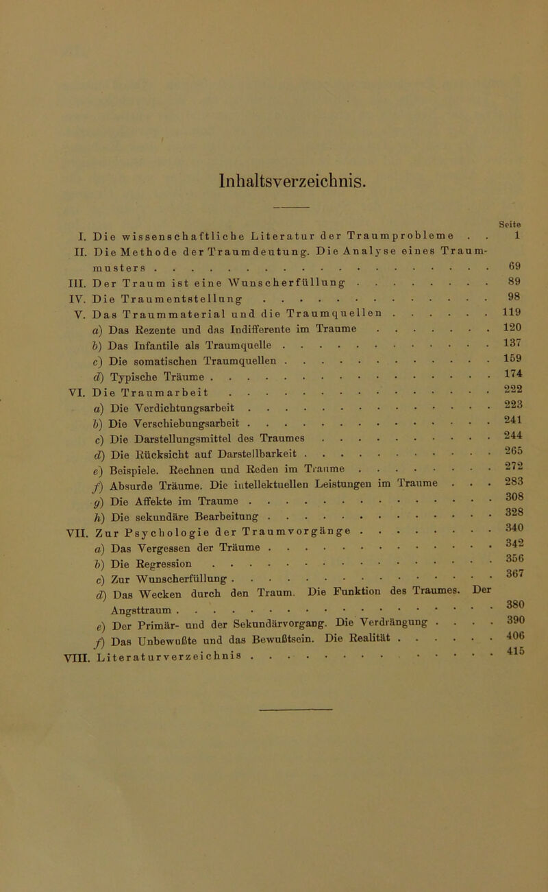 Inhaltsverzeichnis. Seite I. Die wissenschaftliche Literatur der Tr aum p r ob lern e . . 1 II. Die Methode der Traumdeutung. Die Analyse eines Traum- rausters 69 III. Der Traum ist eine Wunscherfüllung 89 IV. Die Traumentstellung 98 V. DasTraummaterial und die Traumquellen 119 a) Das Rezente und das Indifferente im Traume 120 h) Das Infantile als Traumquelle 137 c) Die somatischen Traumquellen 169 d) Typische Träume 1^'^ VI. Die Traumarbeit a) Die Verdichtungsarbeit 2^3 h) Die Verschiebungsarbeit ^^1 c) Die Darstellungsmittel des Traumes d) Die Rücksicht auf Darstellbarkeit 265 e) Beispiele. Rechnen und Reden im Traume 272 /) Absurde Träume. Die intellektuellen Leistungen im Traume . . . 283 g) Die Affekte im Traume h) Die sekundäre Bearbeitung VII. Zur Psychologie der Traum Vorgänge 340 a) Das Vergessen der Träume 1}) Die Regression c) Zur Wunscherfüllung d) Das Wecken durch den Traum. Die Funktion des Traumes. Der * .... 380 Angsttraum e) Der Primär- und der Sekundärvorgang. Die Verdrängung .... 390 f) Das Unbewußte und das Bewußtsein. Die Realität -106