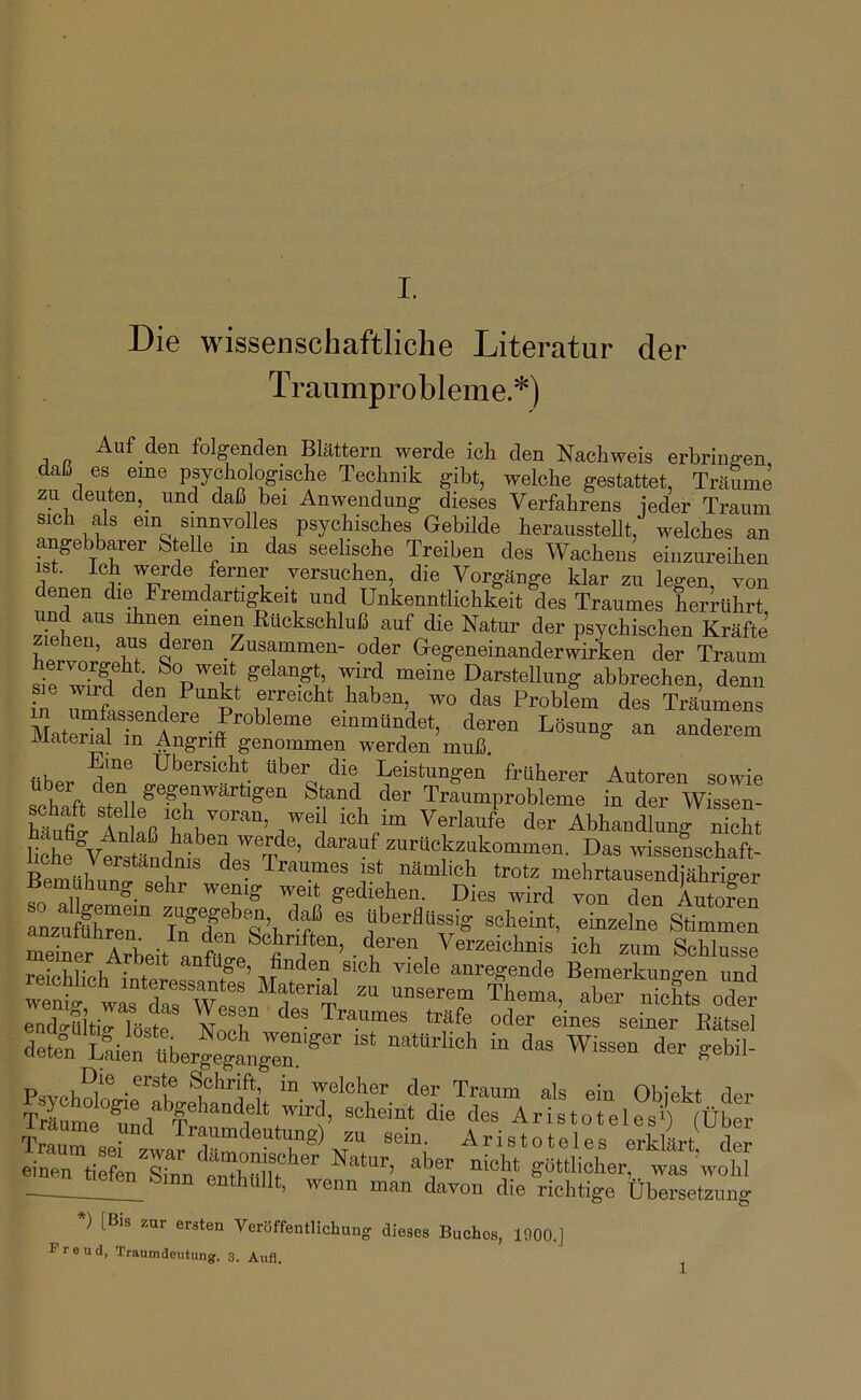 Die wissenschaftliche Literatur der Traumprobleme.*) Auf den folgenden Blättern werde icla den Nachweis erbringen daß es eine psychologische Technik gibt, welche gestattet, TräSme zu deuten,_ und daß bei Anwendung dieses Verfahrens ieder Traum sich als ein sinnvolles psychisches Gebilde herausstellt, welches an angebbarer Stelle in das seelische Treiben des Wachens einzureihen ist. Ich werde ferner versuchen, die Vorgänge klar zu legen, von denen die Fremdarügkeit und Unkenntlichkeit des Traumes herrührt und aus ihnen einen Rückschluß auf die Natur der psychischen Kräfte ziehen, aus deren Zusammen- oder Gegeneinanderwirken der Traum hervorgeht So weit gelangt, wird meine Darstellung abbrechen denn umfL^f l Problfm des Träumens MaM -ff einmündet, deren Lösung an anderem Material in Angriff genommen werden muß. flh... Übersicht Ober die Leistungen froherer Autoren sowie ocK ft t^ii Stand der Traumprobleme in der Wissen- Ä Inlaß Ti“’Abhandlung nicht lihivtr M.!di!^ d ^ zirhckzukommen. Das wissenschaft- oue Verständnis des Traumes ist nämlich trotz mehrtausendiährie-er Bemühung sehr wenig weit gediehen. Dies wird von den AutX Teii AAeit “ “b Schlüsse meiner Arbeit anfüge, finden sich viele anregende Bemerkunv-en und “ ““T Thema, rruTgts“ oTer rete^LfieiTierge^igTi^^^^^^ enthüllt, wenn man davon die richtige Übersetzung ) [Bis zur ersten Veröffentlichung dieses Buches, 1900.] r r e u cl, Tranmdcutung. 3. Atifl,