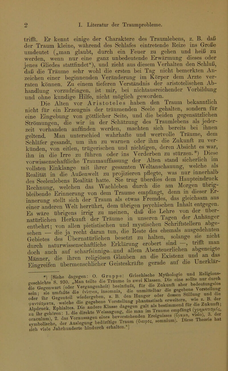 trifft. Er kennt einige der Charaktere des Traumlebens, z. B. daß der Traum kleine, während des Schlafes eintretende Reize ins Große umdeutet („man glaubt, durch ein Feuer zu gehen und heiß zu werden, wenn nur eine ganz unbedeutende Erwärmung dieses oder jenes Gliedes stattfindet“), und zieht aus diesem Verhalten den Schluß, daß die Träume sehr wohl die ersten bei Tag nicht bemerkten An- zeichen einer beginnenden Veränderung im Körper dem Arzte ver- raten können. Zu einem tieferen Verständnis der aristotelischen Ab- handlung vorzudringen, ist mir, bei nichtausreichender Vorbildung und ohne kundige Hilfe, nicht möglich geworden. Die Alten vor Aristoteles haben den Traum bekanntlich nicht für ein Erzeugnis der träumenden Seele gehalten, sondern für eine Eingebung von göttlicher Seite, und die beiden gegensätzlichen Strömungen, die wir in der Schätzung des Traumlebens als jeder- zeit vorhanden auffinden werden, machten sich bereits bei ihnen geltend. Man unterschied wahrhafte und wertvolle Träume, dem Schläfer gesandt, um ihn zu warnen oder ihm die Zukunft zu ver- künden, von eitlen, trügerischen und nichtigen, deren Absicht es war, ihn in die Irre zu führen oder ins Verderben zu stürzen. *)_ Diese vorwissenschaftliche Traumauffassung der Alten stand sicherlich im vollsten Einklänge mit ihrer gesamten Weltanschauung, welche als Realität in die Außenwelt zu projizieren pflegte, was nur innerhalb des Seelenlebens Realität hatte. Sie trug überdies dem Haupteindruck Reclmung', welchen das Wachleben durch die am Morgen tibi^- bleibende Erinnerung von dem Traume empfängt, denn in dieser Er- innerung stellt sich der Traum als etwas Fremdes, das gleichsam aus einer anderen Welt herrührt, dem übrigen psycHschen Inhalt entgegen. Es wäre übrigens irrig zu meinen, daß die Lehre von der über- natürlichen Herkunft der Träume in unseren Tagen der Anhänger entbehrt: von allen pietistischen und mystischen Schriftstellern abge- sehen — die ja recht daran tun, die Reste des ehemals ausgedehnten Gebietes des Übernatürlichen besetzt zu halten, _ solange sie nicht durch naturwissenschaftliche Erklärung erobert sind —, trittt man doch auch auf scharfsinnige und allem Abenteuerlichen abgeneigte Männer, die ihren religiösen Glauben an die Existemz und ^ Eingreifen übermenschlicher Geisteskräfte gerade auf die Unerk ar- da-^egen: 0. Gruppe; Griechische Mythologie und Religions- £ ^ o-fiii-.rrn-'l die direkte Weissagung, die mau im Traunm empfangt sich viele Jahrhunderte hindurch erhalten. J