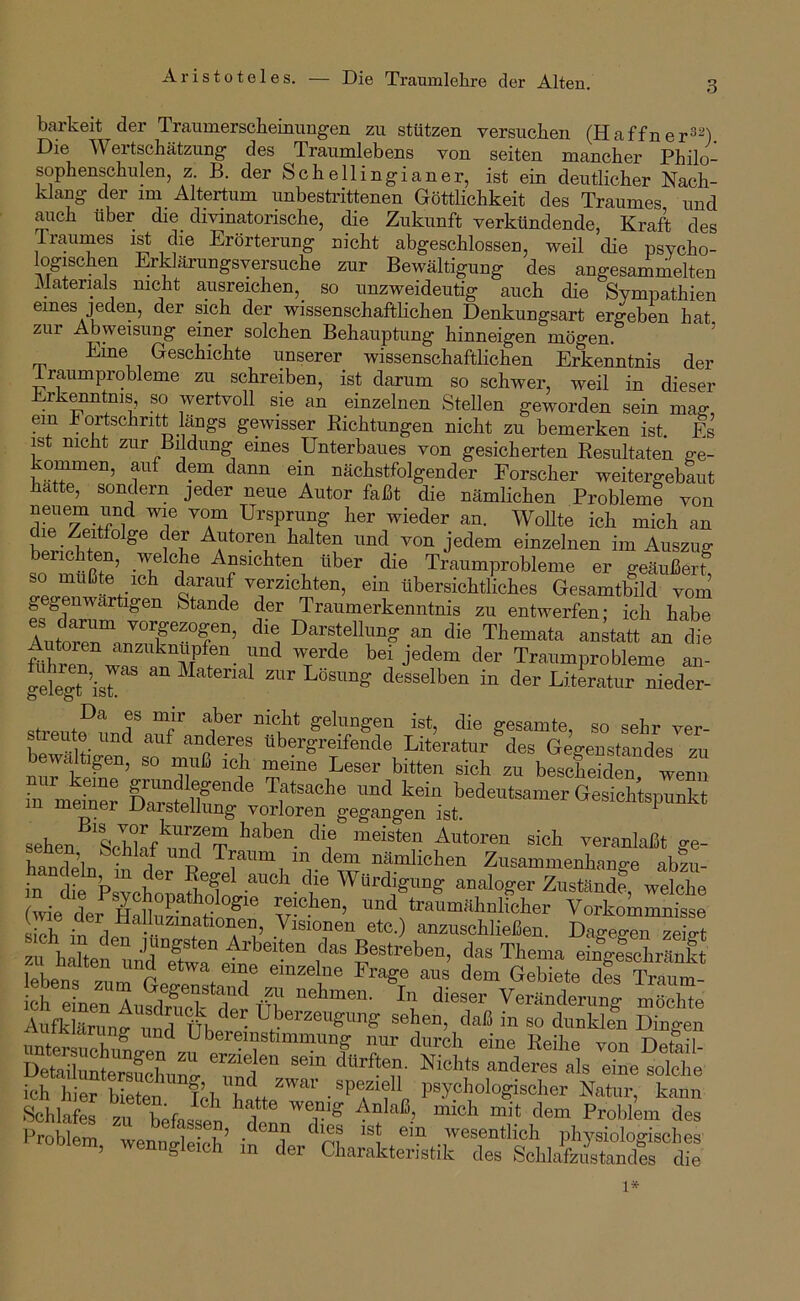 Aristoteles. — Die Traumlehre der Alten. 3 barkeit der Traumerscbeimmgen zu stützen versuchen (Haffner^^) Die Wertschätzung des Traumlebens von seiten mancher Philo- sophenschulen, z B. der Schellingianer, ist ein deutlicher Nach- klang der ini Altertum unbestrittenen Göttlichkeit des Traumes und mmh über die divinatorische, die Zukunft verkündende, Kraft des Traumes ist die Erörterung nicht abgeschlossen, weil die psycho- logischen Erklärungsversuche zur Bewältigung des angesammelten lUaterials nicht ausreichen, _ so unzweideutig auch die Sympathien eines jeden, der sich der wissenschaftlichen Denkungsart ergeben hat zur Abweisung einer solchen Behauptung hinneigen mögen. Eine Geschichte unserer wissenschaftlichen Erkenntnis der iraumprobleme zu schreiben, ist darum so schwer, weil in dieser Erkra^nis, so wertvoll sie an einzelnen Stellen geworden sein mag-, ein Fortschritt längs gewisser Kichtungen nicht zu bemerken ist. Es ist nicht zur Bildung eines Unterbaues von gesicherten Eesultaten ge- 'ommen, auf dem dann ein nächstfolgender Forscher weitergebaut hatte, sondern jeder neue Autor faßt die nämlichen Probleme von neuem und wie vom Ursprung her wieder an. WoUte ich mich an le Zeitfolge der Autoren halten und von jedem einzelnen im Auszug: berichten, welche Ansichten über die Traumprobleme er geäußerf so mußte ich darauf verzichten, ein übersichtliches Gesamtbild vom g genwartigen Stande der Traumerkenntnis zu entwerfen; ich habe Darstellung an die Themata anstatt an die Autoren anzukn^en und werde bei jedem der Traumprobleme an- gelegt^^ist^^ Material zur Lösung desselben in der LitLatur nieder- Da es mir aber nicht gelungen ist, die gesamte, so sehr ver- stieilte und auf anderes übergreifende Literatur des Gegenstandes zu bewältigen, so muß ich meine Leser bitten sich zu besehe^! 4nn Tmä:: sehen^'khhflimfTr^''^®''- Autoren sich veranlaßt ge- handeln in der ^ Zusammenhänge abzu- in di^i^ Würdigung analoger Zuständf, welche (wie der läÄf T und traumähnlicher Vorkommnisse \wh Visionen etc.) anzuschließen. Da^e^en zeifft 711 .l^gsten Arbeiten das Bestreben, das Thema ei^fschränkt Gebiete “ ich e ne^UiäTcf I Veränderung möchte ich hier bietei. Ich c psychologischer Natur, kann Schlafes zu bpfoaao 1 Anlaß, mich mit dem Problem des ProblpTTi denn dies ist ein wesentlich physiologisches Problem, wenngleich in der Charakteristik des SchlaS3s die