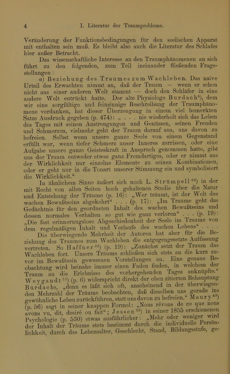 Veränderung der Funktionsbedingungen für den seelischen Apparat mit enthalten sein muß. Es bleibt also auch die Literatur des Schlafes hier außer Betracht. Das wissenschaftliche Interesse an den Traumphänomenen an sich führt zu den folgenden, zum Teil ineinander fließenden Frage- stellungen : a) Beziehung des Traumes zum Wachleben. Das naive Urteil des Erwachten nimmt an, daß der Traum — wenn er schon nicht aus einer anderen Welt stammt — doch den Schläfer in eine andere Welt entrückt hatte. Der alte Physiologe Bur dach®), dem wir eine sorgfältige und feinsinnige Beschreibung der Traumphäno- mene verdanken, hat dieser Überzeugung in einem viel bemerkten Satze Ausdruck gegeben (p. 474); „ . • . nie wiederholt sich das Leben des Tages mit seinen Anstrengungen und Genüssen, seinen Freuden und Schmerzen, vielmehr geht der Traum darauf aus, uns davon zu befreien. Selbst wenn unsere ganze Seele von einem Gegenstand erfüllt war, wenn tiefer Schmerz unser Inneres zerrissen, oder eine Aufgabe unsere ganze Geisteskraft in Anspruch genommen hatte, gibt uns der Traum entweder etwas ganz Fremdartiges, oder er nimmt aus der Wirklichkeit nur einzelne Elemente zu seinen Kombinationen, oder er geht nur in die Tonart unserer Stimmung ein und symbolisiert die Wirklichkeit.“ , i «ßx . In ähnlichem Sinne äußert sich noch L. Strümpell'’®) in der mit Kecht von allen Seiten hoch gehaltenen Studie über die Natur und Entstehung der Träume (p. 16): „Wer träumt, ist der Welt des wachen Bewußtseins abgekehrt“ ... (p. 17): „Ini Traume geht das Gedächtnis für den geordneten Inhalt des wachen Bewußtsems und dessen normales Verhalten so gut wie ganz verloren . . . (p. 19). „Die fast erinnerungslose Abgeschiedenheit der Seele im Traume von dem regelmäßigen Inhalt und Verlaufe des wachen Lebens“. . Die überwiegende Mehrheit der Autoren hat aber für die Be- ziehung des Traumes zum Wachleben die entgegengesetzte Auffassung vertreten. So Haffner®^) (p. 19): „Zunächst setzt der Traum das Wachleben fort. Unsere Träume schließen sich stets^an die kurz zu- vor im Bewußtsein gewesenen Vorstellungen an. Eine genaue Be- obachtung wird beinahe immer einen Faden finden, in welchem der Traum an die Erlebnisse des vorhergehenden Tages anknüpfte. WeYff^indt '^“) (p. 6) widerspricht direkt der oben zitierten Behauptung Burdachs, „denn es läßt sich oft, anscheinend in der überwiegen- den Mehrzahl der Träume beobachten, daß dieselben uns^ gerade ms 2-ewöhnliche Leben zurückführen, statt uns davon zu befreien. M a u r } ) (n 56) sagt in seiner knappen Formel; „Nous revons de ce que nous avons vu, dit, desirb ou fait“; Jessen®'’) in seiner 185o erschienenen Psychologie (p. 530) etwas ausführlicher: ..Mehr oder weniger vird der Inhalt der Träume stets bestimmt durch die mjyiduelle I er&on- lichkeit, durch das Lebensalter, Geschlecht, Stand, Bildungsstufe, ge-