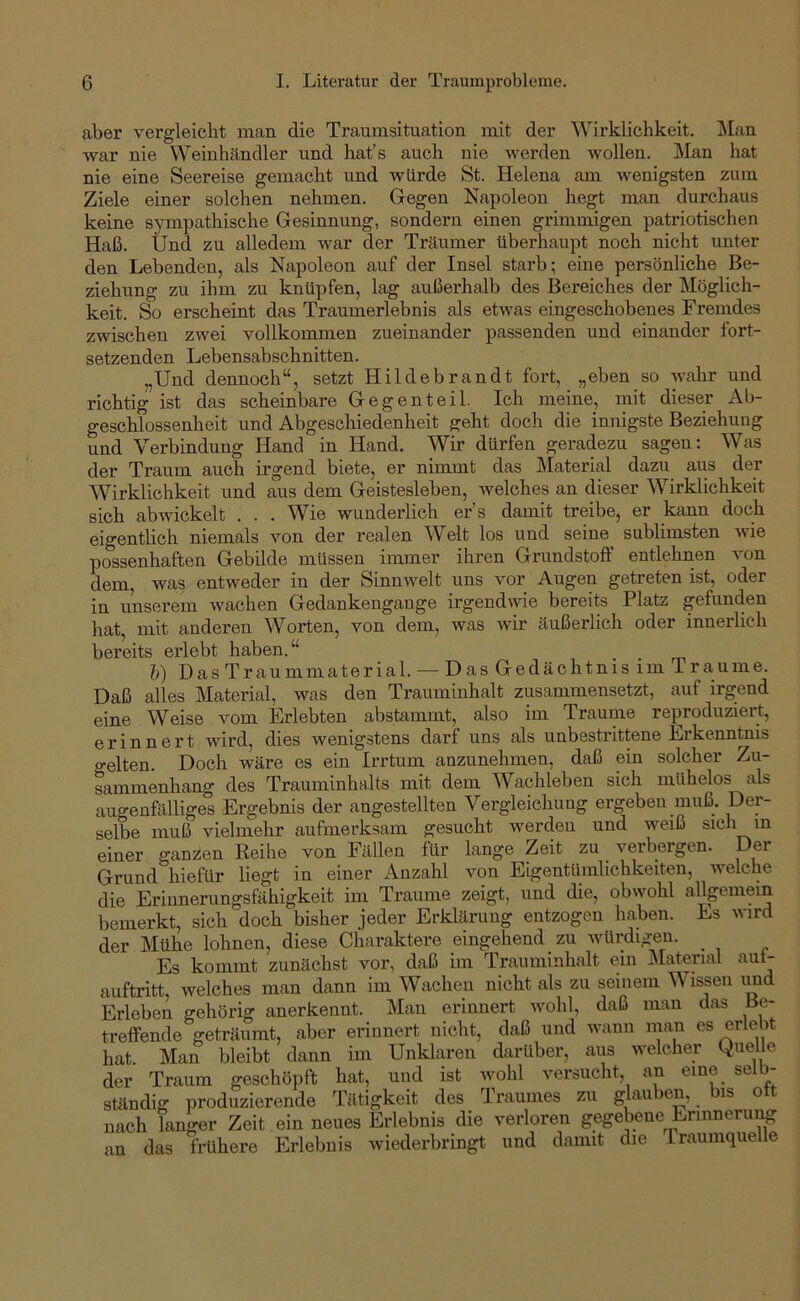 aber vergleicht man die Traumsituation mit der Wirklichkeit. Man war nie Weinhändler und hat’s auch nie werden wollen. ]\Ian hat nie eine Seereise gemacht und würde St. Helena am wenigsten zum Ziele einer solchen nehmen. Gegen Napoleon hegt man durchaus keine sympathische Gesinnung, sondern einen grimmigen patriotischen Haß. Und zu alledem war der Träumer überhaupt noch nicht unter den Lebenden, als Napoleon auf der Insel starb; eine persönliche Be- ziehung zu ihm zu knüpfen, lag außerhalb des Bereiches der Möglich- keit. So erscheint das Traumerlebnis als etwas eingeschobenes Fremdes zwischen zwei vollkommen zueinander passenden und einander fort- setzenden Lebensabschnitten. „Und dennoch“, setzt Hildebrandt fort, „eben so Avahr und richtig ist das scheinbare Gegenteil. Ich meine, mit dieser Ab- geschlossenheit und Abgeschiedenheit geht doch die innigste Beziehung und Verbindung Hand in Hand. Wir dürfen geradezu sagen: Was der Traum auch irgend biete, er nimmt das Material dazu aus der Wirklichkeit und aus dem Geistesleben, Avelches an dieser Wirklichkeit sich abwickelt ... Wie wunderlich er’s damit treibe, er kann doch eigentlich niemals von der realen Welt los und seine sublimsten Avie possenhaften Gebilde müssen immer ihren Grundstoff entlehnen von dem, was entweder in der Sinnwelt uns vor Augen getreten ist, oder in unserem Avachen Gedankengange irgendwie bereits Platz gefunden hat, mit anderen Worten, von dem, was Avir äußerlich oder innerlich bereits ei’lebt haben.“ h) Das Traummaterial. — Das Gedächtnis im Traume. Daß alles Material, was den Trauminhalt zusammensetzt, auf irgend eine Weise vom Erlebten abstammt, also im Traume reproduziert, erinnert Avird, dies wenigstens darf uns als unbestrittene Erkenntnis gelten. Doch wäre es ein Irrtum anzunehmen, daß ein solcher Zu- sammenhang des Trauminhalts mit dem Wachleben sich mühelos als augenfälliges Ergebnis der angestellten Vergleichung ergeben muß. Der- selbe muß vielmehr aufmerksam gesucht AA'erden und weiß sich in einer ganzen Keihe von Fällen für lange Zeit zu Amrbergen. Der Grund hiefür liegt in einer Anzahl von Eigentümlichkeiten, AA^elche die Erinnerungsfähigkeit im Traume zeigt, und die, obwohl allpmein bemerkt, sich doch bisher jeder Erklärung entzogen haben. Es Avird der Mühe lohnen, diese Charaktere eingehend zu Avürdigen. _ Es kommt zunächst vor, daß im Trauminhalt ein IMatenal aut- auftritt, welches man dann im Wachen nicht als zu seinem Wissen und Erleben gehörig anerkennt. Man erinnert avoIiI, daß man das Be- treffende geträumt, aber erinnert nicht, daß und wann inan es erlebt hat. Man bleibt dann im Unklaren darüber, aus welcher Quelle der Traum geschöpft hat, und ist wohl versucht, an eine selb- ständig produzierende Tätigkeit des Traumes zu glauben, is o nach langer Zeit ein neues Erlebnis die verloren gegebene Erinnerung an das frühere Erlebnis Aviederbringt und damit die 1 raumquelle