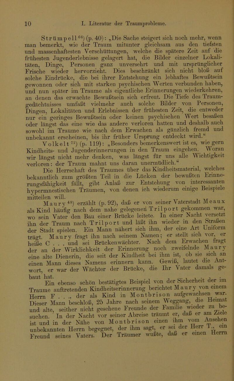 Strümpell (p. 40): „Die Sache steigert sich noch mehr, wenn man bemerkt, wie der Traum mitunter gleichsam aus den tiefsten und massenhaftesten Verschüttungen, welche die spätere Zeit auf die frühesten Jugenderlebnisse gelagert hat, die Bilder einzelner Lokali- täten, Dinge, Personen ganz unversehrt und mit ursprünglicher Frische wieder hervorzieht. Dies beschränkt sich nicht bloß auf solche Eindrücke, die bei ihrer Entstehung ein lebhaftes Bewußtsein gewonnen oder sich mit starken psychischen Werten verbunden haben, und nun später im Traume als eigentliche Erinnerungen wiederkehren, an denen das erwachte Bewußtsein sich erfreut. Die Tiefe des Traum- gedächtnisses umfaßt vielmehr auch solche Bilder von Personen, Dingen, Lokalitäten und Erlebnissen der frühesten Zeit, die entweder nur ein geringes Bewußtsein oder keinen psychischen Wert besaßen oder längst das eine wie das andere verloren hatten und deshalb auch sowohl im Traume wie nach dem Erwachen als gänzlich fremd und unbekannt erscheinen, bis ihr früher Ursprung entdeckt wird.“ Volkelt (p. 119); „Besonders bemerkenswert ist es, wie gern Kindheits- und Jugenderinnerungen in den Traum eingehen. Woran wir längst nicht mehr denken, was längst für uns alle Wichtigkeit verloren: der Traum mahnt uns daran unermüdlich.“ Die Herrschaft des Traumes über das Kindheitsmaterial, welches bekanntlich zum größten Teil in die Lücken der bewußten Erinne- rungsfähigkeit fällt, gibt Anlaß zur Entstehung von interessanten hypermnestischen Träumen, von denen ich wiederum einige Beispiele mitteilen will. Maury^®) erzählt (p. 92), daß er von seiner Vaterstadt Meaux als Kind häufig nach dem nahe gelegenen T r i 1 p o r t gekommen war, wo sein Vater den Bau einer Brücke leitete. In einer_ Nacht versetzt ihn der Traum nach Trilport und läßt ihn wieder in den Straßen der Stadt spielen. Ein Mann nähert sich ihm, der eine Art Uniform träo’t. Maury fragt ihn nach seinem Namen; er stellt sieh vor, er heiße C . . . und sei Brückenwächter. Nach dem Erwachen fragt der an der Wirklichkeit der Erinnerung noch zweifelnde iNlaury eine alte Dienerin, die seit der Kindheit bei ihm ist, ob sie sich an einen Mann dieses Namens erinnern kann. Gewiß, lautet die Ant- wort, er war der Wächter der Brücke, die Ihr Vater damals ge- Ein ebenso schön bestätigtes Beispiel von der Sicherheit der im Traume auftretenden Kindheitserinnerung berichtet Maury von einem Herrn F . . ., der als Kind in Montbrison aufgewachsen war. Dieser Mann beschloß, 25 Jahre nach seinem Wegpng, die Heimat und alte, seither nicht gesehene Freunde der Familie wieder b^ suchen. In der Nacht vor seiner Abreise träumt er, daß er am Ziele ist und in der Nähe von Montbrison einen ihm vom i^sehen unbekannten Herrn begegnet, der ihm sagt er sei der Herr J ^ mn Freund seines Vaters. Der Träumer Avußte, daß er einen He