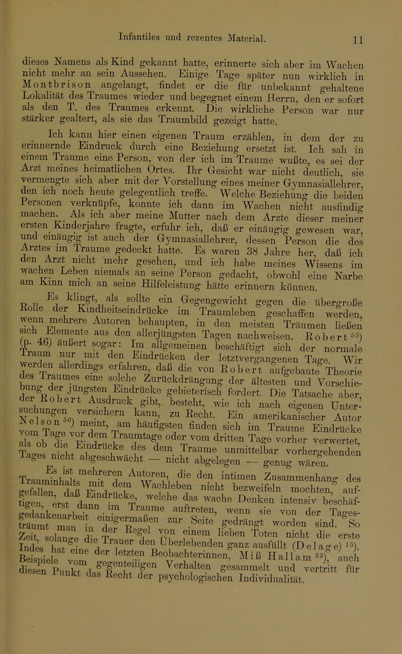 Infantiles und rezentes Material. dieses Namens als Kind gekannt hatte, erinnerte sich aber im Wachen nicht mehr an sein Aussehen. Einige Tage später nun wirklich in Montbrisün angelangt, findet er die für unbekannt gehaltene Lokalität des Traumes wieder und begegnet einem Herrn, den er sofort als den T. des Traumes erkennt. Eie wirkliche Person war nur stärker gealtert, als sie das Traumbild gezeigt hatte. Ich kann hier einen eigenen Traum erzählen, in dem der zu erinnernde Eindruck durch eine Beziehung ersetzt ist. Ich sah in einem Traume eine Person, von der ich im Traume wußte, es sei der Aizt meines heimatlichen Ortes. Ihr Gesicht war nicht deutlich sie vermengte sich aber mit der Vorstellung eines meiner Gymnasiallehrer, den ich noch heute gelegentlich trefie. Welche Beziehung die beiden Personen verknüpfe, konnte ich dann im Wachen nicht ausfindig machen. Als ich aber meine Mutter nach dem Arzte dieser meiner ersten Kmderjahre fragte, erfuhr ich, daß er einäugig gewesen war und einäugig ist auch der Gymnasiallehrer, dessen Person die des Arztes im Traume gedeckt hatte. Es waren 38 Jalire her, daß ich den Arzt nicht mehr gesehen, und ich habe meines Wissens im wachen Leben niemals an seine Person gedacht, obwohl eine Narbe am Kinn mich an seine Hilfeleistung hätte erinnern können. Tfr.li ^1 Gegengewicht gegen die übergroße Bolle der Kmdheitsemdrücke im Traumleben geschaffen werden, behaupten, in den meisten Träumen ließen z' den allerjüngsten Tagen nach weisen. Kober t^O TrnuS fl^emeinen beschäftigt sich der normale Iraum nur mit den Eindrücken der letztvergangenen Tage. Wir dß^T^^ Robert aufgebaute Theorie s Traum.es eine sdche Zurückdrängung der ältesten und Vorschie- der^KoTe‘^rT^r''rf^'^'’''^z® gebieterisch fordert. Die Tatsache aber, Ißü, ^ Ausdruck gibt, besteht, wie ich nach eigenen Unter- amerikaifischer Autor vnm Tn meint, am häufigsten finden sich im Traume Eindrücke als ob TeTindr'Sck'’^^^^^^ oder vom dritten Tage vorher verwertet, Tao-es nicht abD-paßü iT unmittelbar vorhergehenden lages nicht abgeschwacht - nicht abgelegen - genug wären. TrauminhSts^äTt^^T intimen Zusammenhang des gefallT daß Ä rT bezweifeln mochten, auf- %en erst ®beschäf- gen, erst dann _ im Traume aiiftreten, wenn sie von der Tao-es- fräumt zur Seite gedrängt worden sinl So 7ßif c! 1 T Kegel von einem lieben Toten nicht die erste Ind4 hat^^^ m Trauer den Überlebenden ganz ausfüllt (Belage) Rpi«r>‘ 1  letzten Beobachterinnen Miß Hallam auch dieserPul^k^da^K^°E^^^^ Verhalten gesammelt und vertritt für esen i unkt das Recht der psychologischen Individualität.