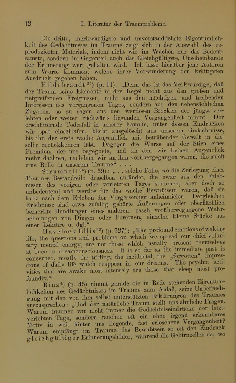 Die dritte, merkwürdigste und unverständlichste Eigentümlich- keit des Gedächtnisses im Traume zeigt sich in der Auswahl des re- produzierten Materials, indem nicht wie im Wachen nur das Bedeut- samste, sondern im Gegenteil auch das Gleichgültigste, Unscheinbarste der Erinnerung wert gehalten wird. Ich lasse hierüber jene Autoren zum Worte kommen, welche ihrer Verwunderung den kräftigsten Ausdruck gegeben haben. Hildebrandt (p. 11): „Denn das ist das Merkwürdige, daß der Traum seine Elemente in der Regel nicht aus den großen und tiefgreifenden Ereignissen, nicht aus den mächtigen und treibenden Interessen des vergangenen Tages, sondern aus den nebensächlichen Zugaben, so zu sagen aus den wertlosen Brocken der jüngst ver- lebten oder weiter rückwärts liegenden Vergangenheit nimmt. Der erschütternde Todesfall in unserer Familie, unter dessen Eindrücken wir spät einschlafen, bleibt ausgelöscht aus unserem Gedächtnisse, bis ihn der erste wache Augenblick mit betrübender Gewalt in die- selbe zurückkehren läßt. Dagegen die Warze auf der Stirn eines Fremden, der uns begegnete, und an den wir keinen Augenblick mehr dachten, nachdem wir an ihm vorübergegangen waren, die spielt eine Rolle in unserem Traume“ . . . Strümpell 6®) (p. 39): „ . . solche Fälle, wo die Zerlegung eines Traumes Bestandteile desselben auf findet, die zwar aus den Erleb- nissen des vorigen oder vorletzten Tages stammen, aber doch so unbedeutend und wertlos für das wache Bewußtsein waren, daß sie kurz nach dem Erleben der Vergessenheit anheimfielen. Dergleichen Erlebnisse sind etwa zufällig gehörte Äußerungen oder oberflächlich bemerkte Handlungen eines anderen, rasch vorübergegangene Wahr- nehmungen von Dingen oder Personen^ einzelne kleine Stücke aus einer Lektüre u. dgl.“ . r ^ ■ Havelock Ellis23) (p.727): „The profoundemotionsofwakmg life, the questions and problems on which we spread our ch^iefvolun- tary mental energy, are not those which usually present ^ themselves at once to dreamconsciousness. It is so far as the immediate past is concerned, mostly the trifling, the incidental, the „forgotten impres- sions of daily life which reappear in our dreams. The psychic acti- vities that are awake most intensely are those that sleep most pro- ß i n z ^) (p. 45) nimmt gerade die in Rede stehenden Eigentüm- lichkeiten des Gedächtnisses im Traume zum Anlaß, seine Unbefriedi- ffunff mit den von ihm selbst unterstützten Erklärungen des Traumes auszusprechen; „Und der natürliche Traum stellt uns ähnhche Fragen. Warum träumen wir nicht immer die Gedächtmseindrücke der letzt- verlebten Tage, sondern tauchen oft ein ohne irgend erkennbares Motiv in weit hinter uns liegende, fast erloschene \ ergangeMieit. Warum empfängt im Traume das Bewußtsein so oft den Eindru gleichgültiger Erinnerungsbilder, während die Gehirnzellen da, wo