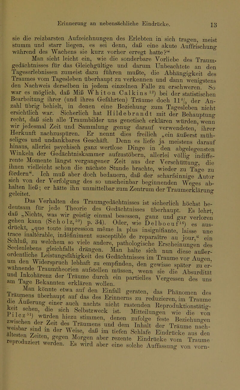 sie 01.0 die reizbarsten Aufzeichnungen des Erlebten in sich tragen meist stumm und starr liegen, es sei denn, daß eine akute Auffrischung während des Wachens sie kurz vorher erregt hatte?“ Man sieht leicht ein, wie die sonderWe Vorliebe des Traum- gedächtnisses für das Gleichgültige und darum Unbeachtete an den Tageserlebnissen zumeist dazu führen mußte, die Abhängigkeit des Traumes vom Tagesleben überhaupt zu verkennen und dann wenigstens den Nachweis derselben in jedem einzelnen Falle zu erschweren. So war es_ möglich, daß Miß Whiton Calkins bei der statistischen Bearbeitung ihrer (und ihres Gefährten) Träume doch 117(, der An- zahl übrig behielt, in denen eine Beziehung zum Tagesleben nicht ersichtlich war. Sicherlich hat Hildebrandt mit der Behauptung recht, daß sich alle Traumbilder uns genetisch erklären würden wenn wir jedesmal Zeit und Sammlung genug darauf verwendeten,’ ihrer Herkunft nachzuspüren. Er nennt dies freilich „ein äußers’t müh- seliges und undankbares Geschäft. Denn es liefe ja meistens darauf hinaus, allerlei psychisch ganz wertlose Dinge in den abgelegensten Winkeln der Gedächtniskammer aufzustöbern, allerlei völlig indiffe- ., ^oinente längst vergangener Zeit aus der Verschüttung, die ihnen vielleicht schon die nächste Stunde brachte, wieder zu Tage zu fördern“. Ich muß aber doch bedauern, daß der scharfsinnige Autor sich von der Verfolgung des so unscheinbar beginnenden Weges ab- ha ten ließ; er hätte ihn unmittelbar zum Zentrum der Traumerklärunff geleitet. ° Das Verhalten des Traumgedächtnisses ist sicherlich höchst be- deutsam für jede Theorie des Gedächtnisses überhaupt. Es lehrt daü „blichts, was wir geistig einmal besessen, ganz und gar verloren gehen kann (Scholz,59) p. 34). Oder, wie DelboeuUO es aus- tZ ’ ^eme la plus insignifiante, laisse une trace malt6rable, ind6finiment susceptible de reparaiti-e au iour “ ein fechluß, zu welchem so viele andere, pathologische Erscheinungen des Str r T sich nun diese außer- ordentliche Leistungsfähigkeit des Gedächtnisses im Traume vor Augen empfinden, den gewisse später zuer- undTnkobä^''^'''^f aufstellen müssen, wenn sie die^ Absurdität Träumen« V fSeraten, das Phänomen des di« S Überhaupt auf das des Ermnerns zu reduzieren, im Traume Lit^l”hon“®dfReproduktionstätig- PilozMf ’ ,f t ist. Mitteilungen wie die von zwischen d«T 7 ? 1 “ t Beziehungen weiäbar siml in 1 '1® Träumens und dem Inhalt der Träume nach- altesten Eia<J«oke aus den reduziert 1 Ei^ärttoke vom Traume p ocluziert werden. Es wird aber eine solche Auffassung von vorn-