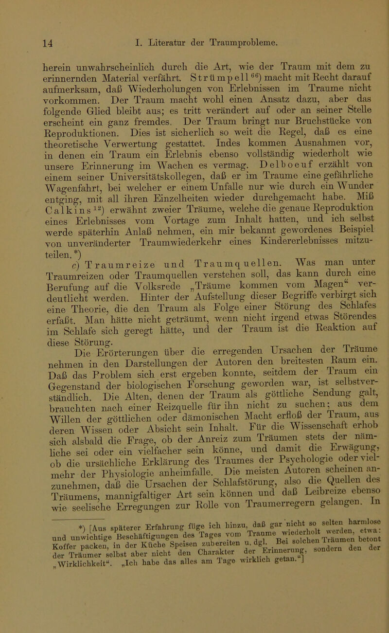 herein unwahrscheinlich durch die Art, wie der Traum mit dem zu erinnernden Material verfährt. StrümpelP®) macht mit Recht darauf aufmerksam, daß Wiederholungen von Erlebnissen im Traume nicht Vorkommen. Der Traum macht wohl einen Ansatz dazu, aber das folgende Glied bleibt aus; es tritt verändert auf oder an seiner Stelle erscheint ein ganz fremdes. Der Traum bringt nur Bruchstücke von Reproduktionen. Dies ist sicherlich so weit die Regel, daß es eine theoretische Verwertung gestattet. Indes kommen Ausnahmen vor, in denen ein Traum ein Erlebnis ebenso vollständig wiederholt me unsere Erinnerung im Wachen es vermag. Delboeuf erzählt von einem seiner Universitätskollegen, daß er im Traume eine gefährliche Wagenfahrt, bei Avelcher er einem Unfälle nur wie durch ein Wunder entging, mit all ihren Einzelheiten wieder durchgemacht habe. Miß Calkins^^) erwähnt zweier Träume, welche die genaue Reproduktion eines Erlebnisses vom Vortage zum Inhalt hatten, und ich selbst werde späterhin Anlaß nehmen, ein mir bekannt gewordenes Beispiel von unveränderter Traumwiederkehr eines Kindererlebnisses mitzu- teilen. *) r) Traum reize und Traum quellen. Was man unter Traumreizen oder Traumquellen verstehen soll, das kann durch eine Berufung auf die Volksrede „Träume kommen vom_ Magen ver- deutlicht werden. Hinter der Aufstellung dieser BegrilFe verbogt skh eine Theorie, die den Traum als Folge einer Störung des Schlafes erfaßt. Man hätte nicht geträumt, wenn nicht irgend eLvas Störendes im Schlafe sich geregt hätte, und der Traum ist die Reaktion auf diese Störung. j m v Die Erörterungen über die erregenden Ursachen der i räume nehmen in den Darstellungen der Autoren den breitesten Raum ein. Daß das Problem sich erst ergeben konnte, seitdem der Traum ein Gegenstand der biologischen Forschung geworden war, ist selbstver- ständlich. Die Alten, denen der Traum als göttliche Sendung galt, brauchten nach einer Reizquelle für ihn nicht zu suchen; aus dem Willen der göttlichen oder dämonischen Macht erfloß der Traum, aus deren Wissen oder Absicht sein Inhalt. Für die Wissenschaft erhob sich alsbald die Frage, ob der Anreiz zum Träumen stets der näm- liche sei oder ein vielfacher sein könne, und damit die Erwägung, ob die ursächliche Erklärung des Traumes der Psychologie oder viel- mehr der Physiologie anheimfalle. Die meisten Autoren scheinen an- zunehmen, daß die Ursachen der Schlafstörung, also die Quellen des Träumens, mannigfaltiger Art sein können und daß Leibi eize ebenso wie seelische Erregungen zur Rolle von Traumerregern ge ange späterer Erfahrung füge ich hinzu daß und unwichtige Beschäftigungen des Tages row be^t Koffer nacken in der Küche Speisen zubereiten u. dgl. nei soicneu .ich. '^aea Charakt.r „Wirklichkeit“. „Ich habe das alles am läge wirklich getan. J