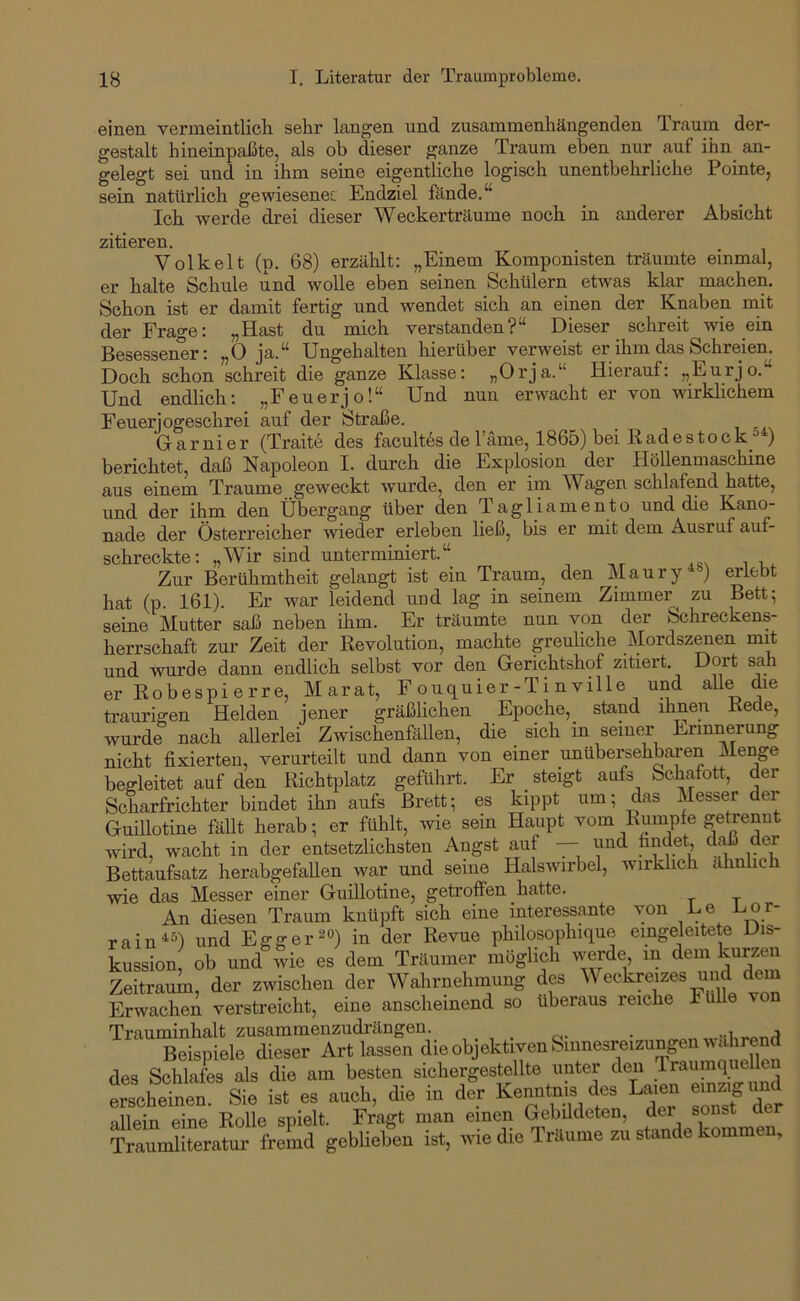 einen vernieintlicli sehr langen und zusammenhängenden Traum der- gestalt hineinpaßte, als ob dieser ganze Traum eben nur auf ihn_ an- gelegt sei und in ihm seine eigentliche logisch unentbehrliche Pointe, sein natürlich gewiesenes; Endziel fände.“ Ich werde drei dieser Weckerträume noch in anderer Absicht zitieren. Volk eit (p. 68) erzählt; „Einem Komponisten träumte einmal, er halte Schule und wolle eben seinen Schülern etwas klar machen. Schon ist er damit fertig und wendet sich an einen der Knaben rnit der Frage: „Hast du mich verstanden?“ Dieser schreit wie ein Besessener; „0 ja.“ Ungehalten hierüber verweist er ihm das Schreien. Doch schon schreit die ganze Klasse: „Orja.“ Hierauf: „Eurjo.“ Und endlich; „Feuerjo!“ Und nun erwacht er von wirklichem Feuerjogeschrei auf der Straße. Garnier (Traite des facultas de Tarne, 1865) bei K ad e s t o c k_°^) berichtet, daß Napoleon I. durch die Explosion der Höllenmaschine aus einem Traume geweckt wurde, den er im Wagen schlafend hatte, und der ihm den Übergang über den Tagliamento und die Kano- nade der Österreicher wieder erleben ließ, bis er mit dem Ausruf auf- schreckte: „Wir sind unterminiert.“ Zur Berühmtheit gelangt ist ein Traum, den Maury*«) erlebt hat (p. 161). Er war leidend und lag in seinem Zimmer zu Bett; seine Mutter saß neben ihm. Er träumte nun von der Schreckens- herrschaft zur Zeit der Revolution, machte greuliche Mordszenen mit und wurde dann endlich selbst vor den Gerichtshof zitiert. Dort sah er Robespierre, Marat, Fouquier-Tinville und alle die traurigen Helden jener gräßlichen Epoche,_ stand ihnen Rede, wurde nach allerlei Zwischenfällen, die sich in seiner Erinnerung nicht fixierten, verurteilt und dann von einer unübersehbaren Menge begleitet auf den Richtplatz geführt. Er steigt aufs Schafott, der Scharfrichter bindet ihn aufs Brett; es kippt um; das Messerder Guillotine fällt herab; er fühlt, wie sein Haupt vom Rumpfe getrennt wird, wacht in der entsetzlichsten Angst auf — und findet, daß der Bettaufsatz herabgefallen war und seine Halswirbel, wirklich ähnlich wie das Messer einer Guillotine, getroffen hatte. An diesen Traum knüpft sich eine interessante von Le -L-or- rain^^l und Egger^°) in der Revue philosophique emgeleitete Dis- kussion ob und wie es dem Träumer möglich werde in dem kurzen Zeitraum, der zwischen der Wahrnehmung des Weckreizes und dem Erwachen verstreicht, eine anscheinend so überaus reiche FüUe von Trauminhalt zusammenzudrängen. , . o- • Beispiele dieser Art lassen die objektiven Sinnesreizungen währe^^^ des Schlafes als die am besten sichergestellte unter den Traumquelle “nen Sie ist es .ueh, die in de“r Kenntnis des La.en em.gu^d allein eine Rolle spielt. Fragt man einen Gebüdeten, der sonst de Traumliteratur fremd geblieben ist, wie die Träume zu stände kommen.