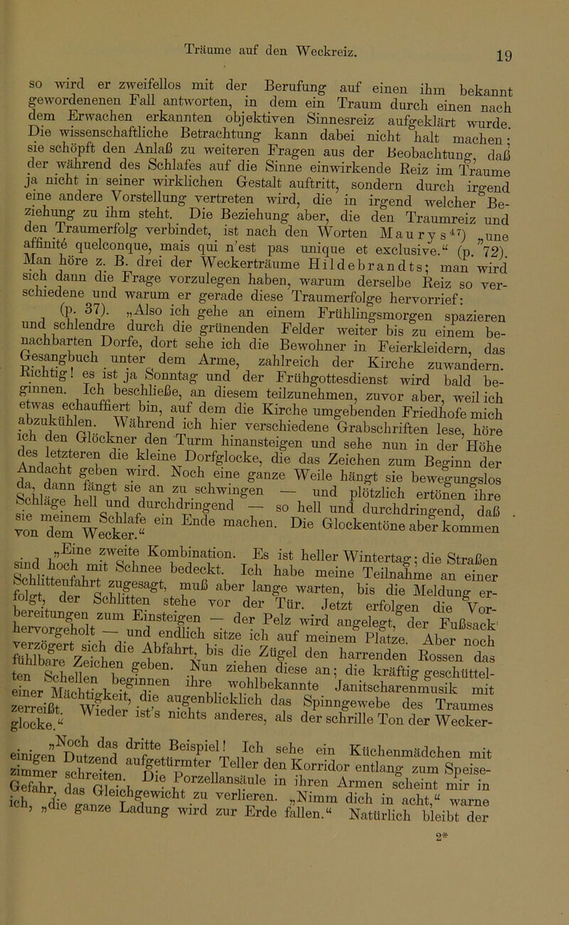 Träume auf den Weckreiz. so wird er zweifellos mit der Berufung auf eineu ihm bekannt gewordenenen Fall antworten, in dem ein Traum durch einen nach dem Erwachen erkannten objektiven Sinnesreiz aufgeklärt wurde Die wissenschaftliche Betrachtung kann dabei nicht halt machen- sie schöpft den Anlaß zu weiteren Fragen aus der Beobachtung daß der während des Schlafes auf die Sinne einwirkende Reiz im Traume ja nicht in seiner wirklichen Gestalt auftritt, sondern durch irgend eine andere Vorstellung vertreten wird, die in irgend welcher Be- ziehimg zu ihm steht Die Beziehung aber, die den Traumreiz und den iraumerfolg verbindet, _ ist nach den Worten Maury s^^) une afhmt6 quelconque, mais qui n'est pas unique et exclusive.“ (p ”72) Man höre z. B. drei der Weckerträume Hildebrandts; man wird sich daun die Frage vorzulegen haben, warum derselbe Reiz so ver- schiedene und warum er gerade diese Traumerfolge hervorrief: (p. 37). „Also ich gehe an einem Frühlingsmorgen spazieren und schlendre durch die grünenden Felder weiter bis zu einem be- nachbarten Dorfe, dort sehe ich die Bewohner in Feierkleidern, das Gesangbuch _ unter dem Arme, zahlreich der Kirche zuwandern. Bichtig! es ist ja Sonntag und der Frühgottesdienst wird bald be- Ich beschließe, an diesem teilzunehmen, zuvor aber, weil ich Kirche umgebenden Friedhofe mich ich ^ler verschiedene Grabschriften lese, höre rip« 1 Turm hinansteigen und sehe nun in der Höhe des letzteren die kleine Dorfglocke, die das Zeichen zum Beginn der tr dann F ? Noch eine ganze Weile hängt sie bewefungslos ertönen ihre Schlage teil und durchdringend — so hell und durchdringend daß vonTerWecS “^ Die Glockentöne aber kommen ’ • 1 Kombination. Es ist heller Winterta^ • die Straßen Schlii°'^f hT^ bedeckt. Ich habe meine Teilnahme an einer fokt aber lange warten, bis die Meldung er- hpin ^ Schlitten stehe vor der Tür. Jetzt erfolgen die Vor- WorS Pelz wird angelegt,^ der Fußsack' vpr^p ^ cj^^hch sitze ich auf meinem Platze. Aber noch Abfahrt bis die Zügel den harrenden RoSen das tcn Ziehen diese an; die kräftig geschüttel- 1er laniteohareS ml s-“3“ s Gefahr das Gleich^ P^zellansäule in ihren Armen scheint mir in ich rfie ^^®'S^g®wicht zu Verlieren. „Nimm dich in acht,“ warne , « ganze Ladung wird zur Erde fallen.“ Natürlich bleibt der 2*