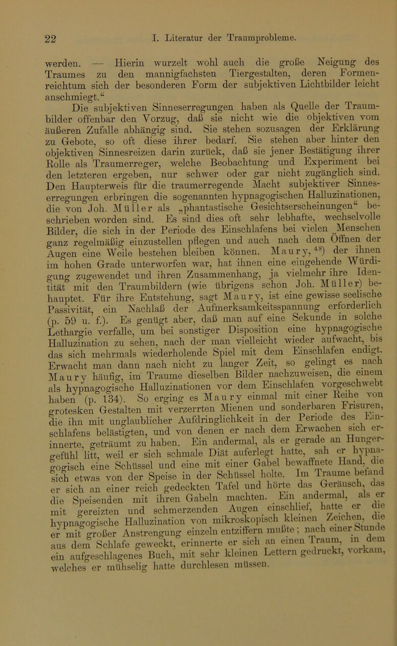 werden. — Hierin wurzelt wohl auch die große Neigung des Traumes zu den mannigfachsten Tiergestalten, deren Formen- reichtum sich der besonderen Form der subjektiven Lichtbilder leicht anschmiegt.“ Die subjektiven Sinneserregungen haben als Quelle der Traum- bilder offenbar den Vorzug, daß sie nicht wie die objektiven vom äußeren Zufalle abhängig sind. Sie stehen sozusagen der Erklärung zu Gebote, so oft diese ihrer bedarf. Sie stehen aber hinter den objektiven Sinnesreizen darin zurück, daß sie jener Bestätigung ihrer Rolle als Traumerreger, welche Beobachtung und Experiment bei den letzteren ergeben, nur schwer oder gar nicht zugänghch^ sind. Den Haupterweis für die traumerregende Macht subjektiver Sinnes- eri'egungen erbringen die sogenannten hypnagogischen Halluzinationen, die von Job. Müller als „phantastische Gesichtserscheinungen“ be- schrieben worden sind. Es sind dies oft sehr lebhafte, wechselvolle Bilder, die sich in der Periode des Einschlafens bei vielen Menschen ganz regelmäßig einzustellen pflegen und auch nach dem Oflfhen der Augen eine Weile bestehen bleiben können. Maury, der ihnen im hohen Grade unterworfen war, hat ihnen eine eingehende Würdi- gung zugewendet und ihren Zusammenhang, ja vielmehr ihre Iden- tität mit den Traumbildern (wie übrigens schon Joh. Müller) be- hauptet. Für ihre Entstehung, sagt Maury, ist eine gewisse seehsche Passivität, ein Nachlaß der Aufmerksamkeitsspannung erforderlich (p. 59 u. f.). Es genügt aber, daß man auf eine Sekunde in solche Lethargie verfalle, um bei sonstiger Disposition eine hypnagogische Halluzination zu sehen, nach der man vielleicht wieder aufwacht, bis das sich mehrmals wiederholende Spiel mit dem Einschlafen endigt. Erwacht man dann nach nicht zu langer Zeit, so gelingt es nach Maury häufig, im Traume dieselben Bilder nachzuweisen, die emem als hypnagogische Halluzinationen vor dein Einschlafen vo^eschwebt haben (p. 134). So erging es Maury einmal mit einer von grotesken Gestalten mit verzerrten IMienen und sonckrbaren Frisuren, die ihn mit unglaublicher Aufdringlichkeit in der Periode des Ein- schlafens belästigten, und von denen er nach dem Erwachen sich er- innerte, geträumt zu haben. Ein andermal, als er gerade an Hunger- gefühl litt, weil er sich schmale Diät auferlegt hatte, sah er hvpna- logisch eine Schüssel und eine mit einer Gabel bewaffnete Hand die fich etwas von der Speise in der Schüssel holte. Im Traume befand er sich an einer reich gedeckten Tafel und horte das Geräusch, das die Speisenden mit ihren Gabeln machten. Ein andermal, als er mit gereizten und schmerzenden Augen einschlief, hatte er die hypnagogische Halluzination von mikroskopisch kleinen )ije er mit großer Anstrengung einzeln entziffern mußte; nach emer Stunde aus dem Schlafe geweckt, erinnerte er sich an einen Iraum m d^ ein aufgeschlagenes Buch, mit sehr kleinen Lettern gedruckt, voikam, welches er mühselig hatte durchlesen müssen.