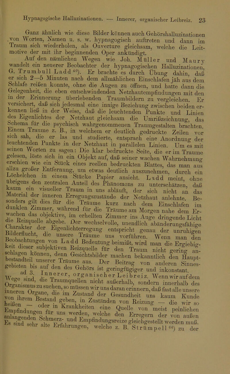 Ganz ähnlich wie diese Bilder können auch Gehörshalluzinationen .von Worten, Namen u. s. w. hypnagogisch auftreten und dann im Traum sich wiederholen, als Ouvertüre gleichsam, welche die Leit- motive der mit ihr beginnenden Oper ankündigt. Auf den nämlichen Wegen wie Joh. Müller und Maury wandelt ein neuerer Beobachter der hypnagogischen Halluzinationen G. Trumbull Ladd ^0). Er brachte es durch Übung dahin, daß er sich 2—5 Minuten nach dem allmählichen Einschlafen jäh aus dem Schlafe reißen konnte, ohne die Augen zu öffnen, und hatte dann die Gelegenheit, die eben entschwindenden Netzhautempfindungen mit den in der Erinnerung überlebenden Traumbildern zu vergleichen. Er versichert, daß sich jedesmal eine innige Beziehung zwischen beiden er- kenimn ließ in der Weise, daß die leuchtenden Punkte und Linien des Eigenlichtes der Netzhaut gleichsam die Umrißzeichuung das Schema für die psychisch wahrgenommenen Traumgestalten brachten Emern Traume z. B., in welchem er deutlich gedruckte Zeilen vor sich sah, die er las und studierte, entsprach eine Anordnung der leuchtenden Punkte in der Netzhaut in parallelen Linien. Um es mit seinen Worten zu sagen; Die klar bedruckte Seite, die er im Traume gelesen, löste sich in ein Objekt auf, daß seiner wachen Wahrnehmuno- erschien wie ein Stück eines reellen bedruckten Blattes, das man aus allzu großer Entfernung, um etwas deutlich auszunehmen, durch ein Lochelchen in einem Stücke Papier ansieht. Ladd meint, ohne u rigens den zentralen Anteil des Phänomens zu unterschätzen, daß kaum_ ein visueller Traum in uns abläuft, der sich nicht aA das Material der inneren Erregungszustände der Netzhaut anlehnte Be- fCkTpl^A- Einschlafen im nklen Zimmer wahrend für die Träume am Morgen nahe dem Er- wachen das objektive, im erhellten Zimmer ins Auge dringende Licht wechselvolle, unendlich abänderungsfähige U araktei der Eigenhchterregung entspricht genau der unruhigen Bilderflucht, die unsere Träume uns vorführen. Wenn man den eobachtungen von Ladd Bedeutung beimißt, wird man die Ergiebig- kei dieser subjektiven Eeizquelle für den Traum nicht gering aS- bestSnTsT’ machen bekanntlich den Haupt- g leten bis auf den des Gehörs ist geringfügiger und inkonstant. Wege Ld organischer Leibreiz. Wenn wir auf dem vv ege sind, die Traumquellen nicht außerhalb, sondern innerhalb des in/eren ™gTne''''d-erinnern, daß fast alle unsere von ihrem Knnd 'ü der Gesundheit uns kaum Kunde heißpn ße^and geben m Zuständen von Reizung — die wir so Empld™ Jr. fL“ eine Quelle von ^meist peioHeheu anTan^Pnd ^ S [ werden, welche den Erregern der von außen Es smd sehr ^'^Pdndungsreize gleichgestellt werden muß. «ina sehr alte Erfahrungen, welche z. B. Strümpell««) zu der