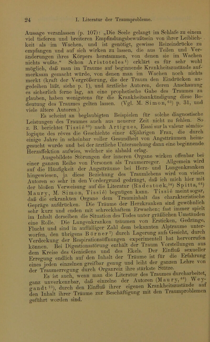 Aussage veranlassen (p. 107): „Die Seele gelangt im Schlafe zu einem viel tieferen und breiteren Empfindungsbewußtsein von ihrer Leiblich- keit als im Wachen, und ist genötigt, gewisse Reizeindrücke zu empfangen und auf sich wirken zu lassen, die aus Teilen und Ver- änderungen ihres Körpers herstammen, von denen sie im Wachen nichts wußte.“ Schon Aristoteles^) erklärt es für sehr wohl möglich, daß man im Traume auf beginnende Krankheitszustände auf- merksam gemacht würde, von denen man im Wachen noch nichts merkt (kraft der Vergrößerung, die der Traum den Eindrücken an- gedeihen' läßt, siehe p. 1), und ärztliche Autoren, deren Anschauung es sicherlich ferne lag, an eine prophetische Gabe des Traumes zu glauben, haben wenigstens für die Krankheitsankündigung diese Be- deutung des Traumes gelten lassen. (Vgl. M. Simon, ®''*) p. 31, und viele ältere Autoren.) Es scheint an beglaubigten Beispielen für solche diagnostische Leistungen des Traumes auch aus neuerer Zeit nicht zu fehlen. So z. B. berichtet Tissi6®®) nach Artigues, Essai sur la valeur s6mfeio- logique des reves die Geschichte einer 43jährigen Frau, die durch einige Jahre in scheinbar voller Gesundheit von Angstträumen heim- gesucht wurde und bei der ärztliche Untersuchung dann eine beginnende Herzaffektion aufwies, welcher sie alsbald erlag. i i • Ausgebildete Störungen der inneren Organe wirken offenbar bei einer ganzen Reihe von Personen als Traumerreger. Allgemein vurd auf die Häufigkeit der Angstträume bei Herz- und Lungenkranken hingewiesen, ja diese Beziehung des Traumlebens wird von vielen Autoren so sehr in den Vordergrund gedrängt, daß ich mich hier mit der bloßen Verweisung auf die Literatur (Radestock,Sp 111a, ) Maury, M. Simon, Tissi6) begnügen kann. Tissi6 meint sogar, daß die erkrankten Organe dem Trauminhalt das eharaktenstische Gepräge aufdrücken. Die Träume der Herzkranken sind gewöhnlich sehr kurz und enden mit schreckhaftem Erivachen; fast immer spielt im Inhalt derselben die Situation des Todes unter gräßlichen I^ständen eine Rolle. Die Lungenkranken träumen von Ersticken, Gedränge, Flucht und sind in auffälliger Zahl dem bekannten Alptraume iintei^ worfen, den übrigens Börner’) durch Lagerung aufs Gesicht, durch Verdeckung der Respirationsöffnungen experimentell hat hervorrufen können. Bei Digestionsstörung enthält der Traum Vorstellungen aus dem Kreise des Genießens und des Ekels. Der Einfluß sexueller Erreo-ung endlich auf den Inhalt der Träume ist für die Erfahrung eines^’jeden einzelnen greifbar genug und leiht der ganzen Lehre von der Traumerregung durch Organreiz ihre stärkste Stütze. Es ist auch, wenn mau die Literatur des 1 raumes durcharbeitet, ganz unverkennbar, daß einzelne der Autoren (Maurj, ) e) landt ’O, durch den Einfluß ihrer eigenen Krankheitszustande auf den Inhalt ihrer Träume zur Beschäftigung mit den 1 raumproblemen sreführt worden sind. O