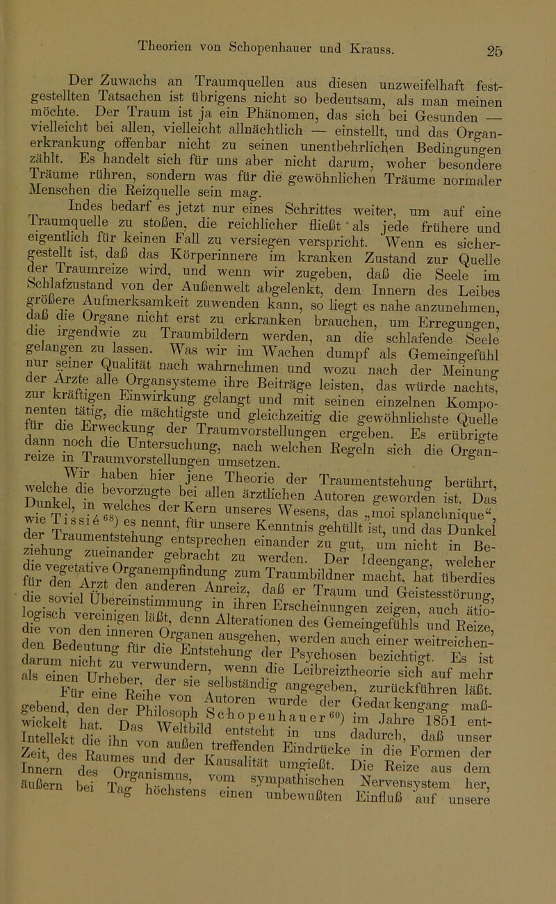 Theorien von Schopenhauer und Krauss. Der Zuwachs an Traumquellen aus diesen unzweifelhaft fest- gestellten Tatsachen ist übrigens nicht so bedeutsam^ als man meinen möchte. Der Traum ist ja ein Phänomen, das sich bei Gesunden — vielleicht bei allen, vielleicht allnächtlich — einstellt, und das Organ- erkrankung offenbar nicht zu seinen _ unentbehrlichen Bedingungen zählt. Es handelt sich für uns aber nicht darum, woher besondere Träurne lühren, sondern was für die gewöhnlichen Träume normaler Menschen die Reizquelle sein mag. Indes bedarf es jetzt nur eines Schrittes weiter, um auf eine iraumquelle zu stoßen, die reichlicher fließt * als jede frühere und eigentlich für keinen Eall zu versiegen verspricht. Wenn es sicher- gestellt ist, daß das Körperinnere im kranken Zustand zur Quelle der i raumreize wird, und wenn wir zugeben, daß die Seele im *'5chlafzustand von der Außenwelt abgelenkt, dem Innern des Leibes gro ere Aufmerksamkeit zuwenden kann, so liegt es nahe anzunehmen, daß die Organe nicht erst zu erkranken brauchen, um Erreffung-en die irgendwie zu Traumbildern werden, an die schlafende Seele gelangen zu lassen. Was wir im Wachen dumpf als Gemeingefühl nur seiner Qualität nach wahrnehmen und wozu nach der Meinung .i!r Beiträge leisten, das würde nachts, zur kräftigen Einwirkung gelangt und mit seinen einzelnen Kompo- fl,r die 1?®’ '’r gleichzeitig die gewöhnlichste Qtidle dlrm d rl“f Traumvorstellungen ergeben. Es erübrigte iTzl ,n Tr die OrgJn- reize m Iraumvorstellungen umsetzen. ® , jene Theorie der Traumentstehung berührt Dunkd wAutoren geworden ist. Das wie Tlssil^fä T c“ eplanchnique“, der Traumentlmh.rn ’ f’ “T'® ?®Mlt ist, und das Dunkel aer ilaumentstehung entsprechen einander zu gut, um nicht in Re siehung zueinander gebracht zu werden. De°r VlLnglng welchei ? rZ l zum Traumbildner mach! hfi üTerdi s die stiefübelTnsr Geistesstörung' cue_soviel Übereinstimmung m ihren Erscheinungen zeio-en auch ätin- gisc vereinigen lä^, denn Alterationen des Gemeingeftihls und Reize d U BedeuTurr“,°'’S:““ -e^®” -eh liier wetoeicir’ darum S ri Entstehung der Psychosen bezichtigt. Es Tst lickdt 1 Tl' “tst„£™dtrÄ äSSn beT l\?TöcTist'’ ^Nervensystem her' unsere