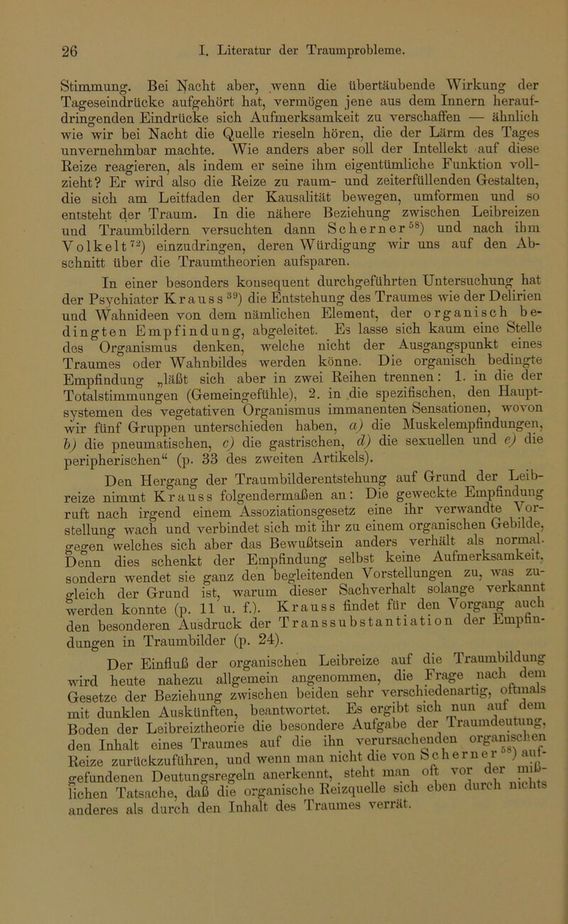 Stimmung. Bei Nacht aber, wenn die tibertäubende Wirkung der Tageseindriicke aufgehört hat, vermögen jene aus dem Innern herauf- dringenden Eindrücke sich Aufmerksamkeit zu verschaffen — ähnlich wie wir bei Nacht die Quelle rieseln hören, die der Lärm des Tages unvernehmbar machte. Wie anders aber soll der Intellekt auf diese Reize reagieren, als indem er seine ihm eigentümliche Funktion voll- zieht? Er wird also die Reize zu raum- und zeiterfüllenden Gestalten, die sich am Leitfaden der Kausalität bewegen, umformen und so entsteht der Traum. In die nähere Beziehung zwischen Leibreizen und Traumbildern versuchten dann Schern er®®) und nach ihm Volkelteinzudringen, deren Würdigung wir uns auf den Ab- schnitt über die Traumtheorien aufsparen. In einer besonders konsequent durchgeführten Untersuchung hat der Psychiater Krauss die Entstehung des Traumes wie der Delirien und \Vahnideen von dem nämlichen Element, der organisch be- dingten Empfindung, abgeleitet. Es lasse sich kaum eine Stelle des Organismus denken, weiche nicht der Ausgangspunkt eines Traumes oder Wahnbildes werden könne. Die organisch bedingte Empfindung „läßt sich aber in zwei Reihen trennen: 1. in die der Totalstimmungen (Gemeingefühle), 2. in die spezifischen, den Haupt- systemen des vegetativen Organismus immanenten Sensationen, wovon wir fünf Gruppen unterschieden haben, a) die Muskelempfindungen, h) die pneumatischen, c) die gastrischen, d) die sexuellen und e) die peripherischen“ (p. 33 des zweiten Artikels). Den Hergang der Traumbilderentstehung auf Grund der Leib- reize nimmt Krauss folgendei’maßen an: Die geweckte Empfindung ruft nach irgend einem Assoziationsgesetz eine ihr verwandte Stellung wach und verbindet sich mit ihr zu einem organischen Gebilde, geo’en welches sich aber das Bewußtsein anders verhält als normal. Denn dies schenkt der Empfindung selbst keine Aufmerksamkeit, sondern wendet sie ganz den begleitenden Vorstellungen zu, was zu- ffleich der Grund ist, warum dieser Sachverhalt solange verkannt Lrden konnte (p. 11 u. f.). Krauss findet für den Vorgang auch den besonderen Ausdruck der Transsubstantiation der Emptin- dungen in Traumbilder (p. 24). Der Einfluß der organischen Leibreize auf die Traumbildung Avird heute nahezu allgemein angenommen, die Frage nach dem Gesetze der Beziehung zwischen beiden sehr verschiedenartig, oftmals mit dunklen Auskünften, beantwortet. Es ergibt sich nun aut dem Boden der Leibreiztheorie die besondere Aufgabe der Traumdeutung, den Inhalt eines Traumes auf die ihn verursachenden organischen Reize zurückzuführen, und Avenn man nicht die von bchernei ) au - gefundenen Deutungsregeln anerkennt, steht man oft vor er liehen Tatsache, daß die organische Reizquelle swh eben durch anderes als durch den Inhalt des Traumes verrät.