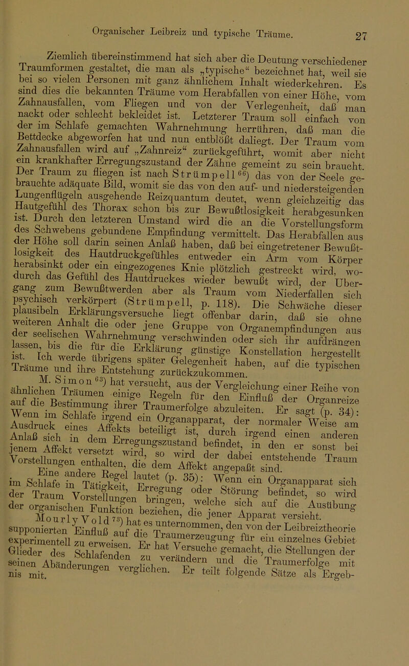 Organischer Leibreiz und typische Träume. Ziemlich übereinstimmend hat sich aber die Deutung verschiedener Traumformen gestaltet, die mau als „typische“ bezeichnet hat, weil sie bei so vielen Personen mit ganz ähnlichem Inhalt wiederkehren. Es Sind dies die bekannten Träume vom Herabfallen von einer Höbe vom Zahnausfallen vom Fliegen und von der Verlegenheit, daß’ man nackt oder schlecht bekleidet ist. Letzterer Traum soll einfach von derim bchlafe gemachten Wahrnehmung herrühren, daß man die Bettdecke abgeworfen hat und nun entblößt dahegt. Der Traum vom Zahnausfallen wird auf „Zahnreiz“ zurückgeführt, womit aber nicht mn l^ankhafter Erregungszustand der Zähne gemeint zu sein braucht Der Traum zu fliegen ist nach Strümp eil ^as von der Seele ge- brauchte adäquate Bild, womit sie das von den auf- und niedersteigenden Lunpnflügeln ausgehende Keizquantum deutet, wenn gleichzeitig das HautgefuM des Thorax schon bis zur Bewußtlosigkeit herabgesunken ist. Durch den letzteren Umstand wird die an die Vorstellungsform fal Empfindung vermittelt. Das Herabfallen aus der Hohe soll dann semen i^laß haben, daß bei eingetretener Bewußt- sigkeit des Hautdruckgefühles entweder ein Arm vom Körper herabsinkt oder ein emgezogenes Knie plötzlich gestreckt ivird, wo- durch das Gefühl des Hautdruckes wieder bewußt wird der Über- gang zum Bewußtwerden aber als Traum vom Niederfallen sich EsS P- 118). Die Schwäche dieser pfausibeln ErMarungsyersuche hegt offenbar darin, daß sie ohne eiteren Anhalt die oder jene Gruppe von Organempfindungen aus ? rU L 1 ‘ Erklarune: günstige Konstellation liergestellt wLn «TiT“? Tranmerfolge abznleiten. Er sagt (p si) ^sdruck eief'^Äfirt'^ äer normaler WeL am An aß sth T det F einen anderen jenem A«t Vorsteta,en entba^ > dTmTfttfl/eSt s“®“ im Schlafe in Taf.-o-fef ^ Organapparat sich der Traum Vor^tpfl ’ Erregung oder Störung befindet, so wird de orgSchlnlSrb®™^“’ AusUhnug fioTr lTv olÄ beziehen, die jener Apparat rersieht. snpponierten Einfluß auf d*i?T™*®™°““®“’ ''®'’ Eeibreiztheorie eapLmenteU zli er„eü7„ die Traumerzengung für ein einzelnes Gebiet Glieder des Schlafenden zu ^ ,.®^üche gemacht, die Stellungen der seinen Abänderungen TerWiehel Er^t irf’l ™i‘ nis mit ^ ver^uciien. Lr teilt folgende Sätze als Ergeb-