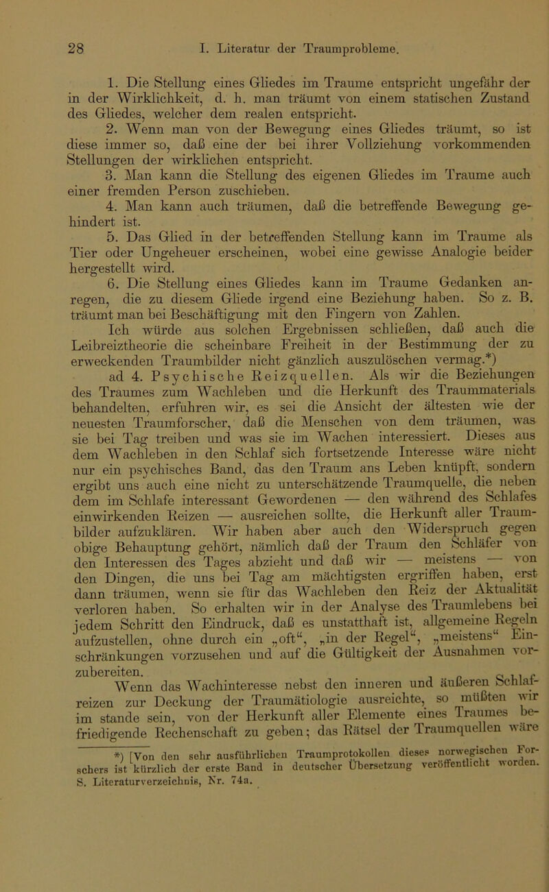 1. Die Stellung eines Gliedes im Traume entspricht ungefähr der in der Wirklichkeit, d. h. man träumt von einem statischen Zustand des Gliedes, welcher dem realen entspricht. 2. Wenn man von der Bewegung eines Gliedes träumt, so ist diese immer so, daß eine der bei ihrer Vollziehung vorkommenden Stellungen der wirklichen entspricht. 3. Man kann die Stellung des eigenen Gliedes im Traume auch einer fremden Person zuschiebeu. 4. Man kann auch träumen, daß die betreflfende Bewegung ge- hindert ist. 5. Das Glied in der betreffenden Stellung kann im Traume als Tier oder Ungeheuer erscheinen, wobei eine gewisse Analogie beider hergestellt wird. 6. Die Stellung eines Gliedes kann im Traume Gedanken an- regen, die zu diesem Gliede irgend eine Beziehung haben. So z. B. träumt man bei Beschäftigung mit den Fingern von Zahlen. Ich würde aus solchen Ergebnissen schließen, daß auch die Leibreiztheorie die scheinbare Freiheit in der Bestimmung der zu erweckenden Traumbilder nicht gänzlich auszulöschen vermag.*) ad 4. Psychische Reizquellen. Als wir die Beziehungen des Traumes zum Wachleben und die Herkunft des Traummaterials behandelten, erfuhren wir, es sei die Ansicht der ältesten wie der neuesten Traumforscher, daß die Menschen von dem träumen, was sie bei Tag treiben und was sie im Wachen interessiert. Dieses aus dem Wachleben in den Schlaf sich fortsetzende Interesse wäre nicht nur ein psychisches Band, das den Traum ans Leben knüpft, sondern ergibt uns auch eine nicht zu unterschätzende Traumquelle, die neben dem im Schlafe interessant Gewordenen — den während des Schlafes einwirkenden Reizen — ausreichen sollte, die Herkunft aller Traum- bilder aufzuklären. Wir haben aber auch den Widerspruch gegen obige Behauptung gehört, nämlich daß der Traum den^ Schläfer von den Interessen des Tages abzieht und daß wir meistens a on den Dingen, die uns bei Tag am mächtigsten ergriffen haben, erst dann träumen, wenn sie für das Wachleben den Reiz der Aktualität verloren haben. So erhalten wir in der Analyse des Traumlebens bei jedem Schritt den Eindruck, daß es unstatthaft ist, allgemeine Regeln aufzustellen, ohne durch ein „oft“, „in der Regel“, „meistens“ Ein- schränkungen vorzusehen und auf die Gültigkeit der Ausnahmen vor- zubereiten. j .. n Q l 1 f Wenn das Wachinteresse nebst den inneren und äußeren bcnlai- reizen zur Deckung der Traumätiologie ausreichte, so müßten -«nr im Stande sein, von der Herkunft aller Elemente eines Traumes be- friedigende Rechenschaft zu geben; das Rätsel der Traumquellen wäre *) [Von den sehr ausführlichen Traumprotokollen diese.« norwegischen For- schers ist kürzlich der erste Band in deutscher Übersetzung veröffentlicht worden. S, Literaturverzeichnis, Nr. 74a.