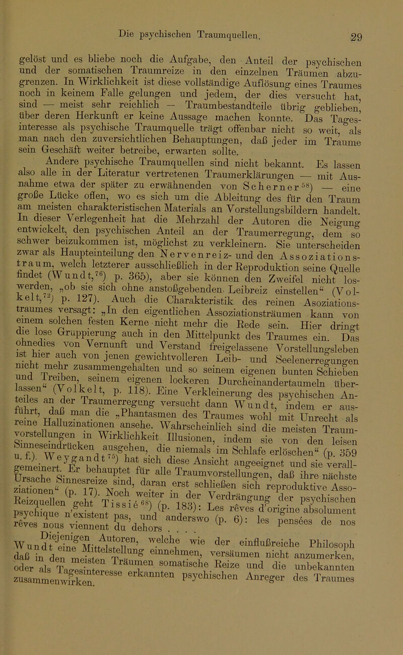 gelöst und es bliebe noch die Aufgabe, den Anteil der psychischen und der somatischen Traumreize in den einzelnen Träumen abzu- grenzen. In Wirklichkeit ist diese vollständige Auflösung eines Traumes noch in keinem Falle gelungen und jedem, der dies versucht hat sind — meist sehr reichlich - Traumbestandteile übrig geblieben’ über deren Herkunft er keine Aussage machen konnte. Das Tages- interesse als psychische Traumquelle trägt offenbar nicht so weit, als m^ nach den zuversichtlichen Behauptungen, daß jeder im Traume sein Geschäft weiter betreibe, erwarten sollte. Andere psychische Traumquellen sind nicht bekannt. Es lassen also alle in der Literatur vertretenen Traumerklärungen — mit Aus- nahme etwa der später zu erwähnenden von Scherner^«) eine große Lücke oflen, wo es sich um die Ableitung des für den Traum am meisten charakteristischen Materials an Vorstellungsbildern handelt. In dieser Verlegenheit hat die Mehrzahl der Autoren die Neigung entwickelt, den psychischen Anteil an der Traumerregung, dem so schwer beizukommen ist, möglichst zu verkleinern. Sie unterscheiden zwar als Hauptemteilung denNeryenreiz-unddenAssoziations- trauni welch letzterer ausschließhch in der Eeproduktion seine Quelle findet (Wundt,76) p. 365), aber sie können den Zweifel nicht los- werden, „ob sie sich ohne anstoßgebenden. Leibreiz einstellen“ (Vol- kelt, y p. 127). Auch die Charakteristik des reinen Asoziations- traumes versagt: „In den eigentlichen Assoziationsträumen kann von einem solchen festen Kerne nicht mehr die Eede sein. Hier dringt die lose Gruppierung auch in den Mittelpunkt des Traumes ein. Das ohnedies von Vernunft und_ Verstand freigelassene Vorstellungsleben rn'1 von jenen gewichtVolleren Leib- und Seelenerregungen nnd zusammengehalten und so seinem eigenen bunten Schieben und Ireiben seinem eigenen lockeren Durcheinandertaumeln über- 1° V Verkleinerung des psychischen An- fühS Traumerregung versucht dann Wundt, iLem er aus- Sne’hIIL“'''r „Phantasmen des Traumes wohl mit Unrecht als reine Halluzinationen ansehe. Wahrscheinlich sind die meisten Traum- vorrteUunp in Wirklichkeit Illusionen, indem sie Tn den uTrWev“?™lf?n®? ’!“’. .“emals im Schlafe erlBsohen“ (p. 369 (.e  ■ diese Ansicht anneeiffnet und sie verall- gemeinert Er behauptet für alle TraumvorstelluLel daU ihre nSte Se;“ .““‘i rWrodÜkSs ! “eL^'’gel A^iT^iÄ Verdrängung ^ler psvchischen psyclique u-Listen. pa^ unV^ande^ ^ itÄlrr reves nous yiennent du dehors .... U • ms pensees de nos WundrilnFjVIitÄ^^^^ einflußreiche Philosoph daß in den meislpn T eiunehrnen, versäumen nicht anzumerken, oder als Ta^^l somatische Reize und die unbekannten zusammemSn! psychischen Anreger des Traumes