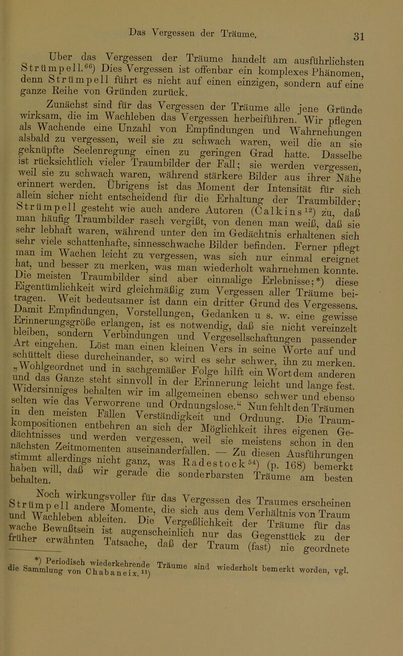 Uber cks Vergessen der Träume handelt am ausführlichsten btrümpell.'^ej Dies Vergessen ist offenbar ein komplexes Phänomen denn otrümpell führt es nicht auf einen einzigeuj sondern auf eine ganze Eeihe von Gründen zurück. Zunächst sind für das Vergessen der Träume alle jene Gründe wirksam, die im Wachleben das Vergessen herbeiführen. Wir pflegen als Wachende eine Unzahl von Empfindungen und Wahrnehungen alsbald zu vergessen, weil sie zu schwach waren, weil die an sie geknüpfte Seelenregung einen zu geringen Grad hatte. Dasselbe ist rücksichthch vieler Traumbilder der Fall; sie werden vergessen weil sie zu schwach waren, während stärkere Bilder aus ihrer Nähe ermnert werden. Übrigens ist das Moment der Intensität für sich allem sicher nicht entscheidend für die Erhaltung der Traumbilder* Strümpell gesteht wie auch andere Autoren (Calkins^^) zu daß man käufig Traumbilder rasch vergißt, von denen man weiß, dk sie sehr lebhaft waren während unter den im Gedächtnis erhaltenen sich sehr viele schattenhafte, sinnesschwache Bilder befinden. Ferner pflegt m^ im Wachen leicht zu vergessen, was sich nur einmal ereignet . und bessOT zu merken, was man wiederholt wahrnehmen konnte. Die mmsten Traumbilder sind aber einmalige Erlebnisse;*) diese gleichmäßig zum Vergessen aller Träume bei- n? ist dann ein dritter Grund des Vergessens. Damit Empfindungen, Vorstellungen, Gedanken u s. w. eine gewisse blSber’^so^d^^^^ notwendig, daß sie nicht vereinzelt Ar eTn’o-Zn Verbindungen und Vergesellschaftungen passender schüS dipi 1 man einen kleinen Vers in seine Worte auf und f durcheinander, so wird es sehr schwer, ihn zu merken uä difGMze steht'“ «“Wortdem mderen na üas Danze steht sinnvoll in der Erinnerung leicht und lane-e fest Vidersmmges behalten wir im allgemeinen ebenso schwer und ebenso in d“en'’'Ltten “f Träumen Pn -h* pullen Verständigkeit und Ordnuno* Die Traum- dS?i entbehren an sich der Möglichkeit ihres eigenen Ge- MäSryp-r vergessen, weil sie meistens schon Tn den nächsten Zeitmomenten auseinanderfallen. — Zu diesen Ausfübmno-Pn hXT Radestock5^ (p 168) bemerkt bSer’ »“i«b-sten ÜLe aVTesten StrUmp“eirand“eTTrn“ 1“ Vergessen des Traumes erscheinen -^l^^wähllT TltsTirÄeVSaut S“ e^ant die SmlLt“cT“.'“», ™rf=u, vel.