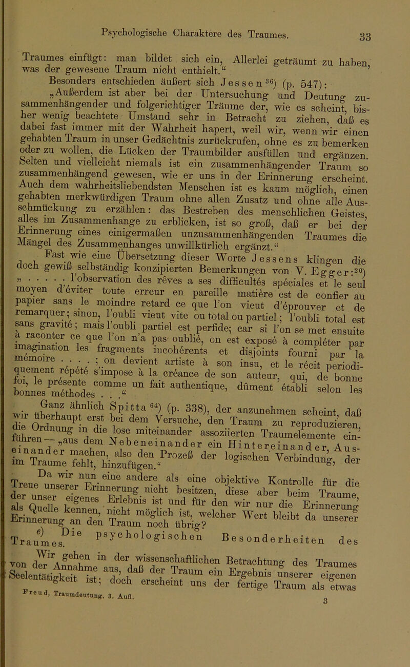 Traumes einfügt; man bildet sich ein, Allerlei geträumt zu haben was der gewesene Traum nicht enthielt.“ ’ Besonders entschieden äußert sich Jessen^®) (p. 547): „Außerdem ist aber bei der Untersuchung und Deutung zu- sammenhängender und folgerichtiger Träume der, wie es scheint bis- her wenig beachtete Umstand sehr in Betracht zu ziehen, daß es dabei fast immer mit der Wahrheit hapert, weil wir, wenn wir einen gehabten Traum in unser Gedächtnis zurückrufen, ohne es zu bemerken oder zu wollen, die Lücken der Traumbilder ausfüllen und ergänzen, beiten und vielleicht niemals ist ein zusammenhängender Traum so zusammenhängend gewesen, wie er uns in der Erinnerung erscheint. Auch dem wahrheitsliebendsten Menschen ist es kaum möglich einen gehabten merkwürdigen Traum ohne allen Zusatz und ohne alle Aus- schmückung zu erzählen: das Bestreben des menschlichen Geistes alles im Zusammenhänge zu erblicken, ist so groß, daß er bei der Ermnerimg eines einigermaßen unzusammenhängenden Traumes die Mangel des Zusammenhanges unwillkürlich ergänzt.“ Fast wie eine Übersetzung dieser Worte Jessens klingen die doch gewiß selbständig konzipierten Bemerkungen von V. Egger „ . . . . . 1 Observation des reves a ses difficult6s sp6ciales et le seul moyen d^viter toute erreur en pareille matiere est de confier au papier sans _le moindre retard ce que Ton vieut d’öprouver et de remarquer ; smon Toubli vieut vite ou total ou partiel; Toubli total est ans gravit6; mais l oubli partiel est perfide; car si l'on se met euLfte a raconter ce que 1 on n'a pas oubli6, on est expose h compl^ter uar rsr fourTpi'’s memoire • . . . , on devient artiste ä son insu, et le bprlnri; quement j6pet6 s’impose ä la cr6ance de son auteur, qui, de^ bonne boLesSles“”“« “ “ dünient 6tabli seien les Ganz ähnlich Spitta«) (p. 338), der anzunehmen scheint daß die Versuche, den Traum zu reproduzieren rT?at- lo.ischeÄ:n\d:; Da wir nun eine andere als eine objektive Kontrolle für tPa Treue unserer Erinnerung nicht besitzen, '^7 abfr beim Traume als Quelle . Erlebnis ist und für den wir nur die Erinnerun» ErinirunÄUfäL^Suti^igU“'^ ^ Traumes^^^ Psychologischen Besonderheiten des von dü aÄL‘^«‘vachtung des Traumes Seelentätigkeit ist- dnpü T • Ergebnis unserer eigenen migkeit ist, doch erscheint uns der fertige Traum als Itwas seiend, Traumdeutung. 3. Auf], 3