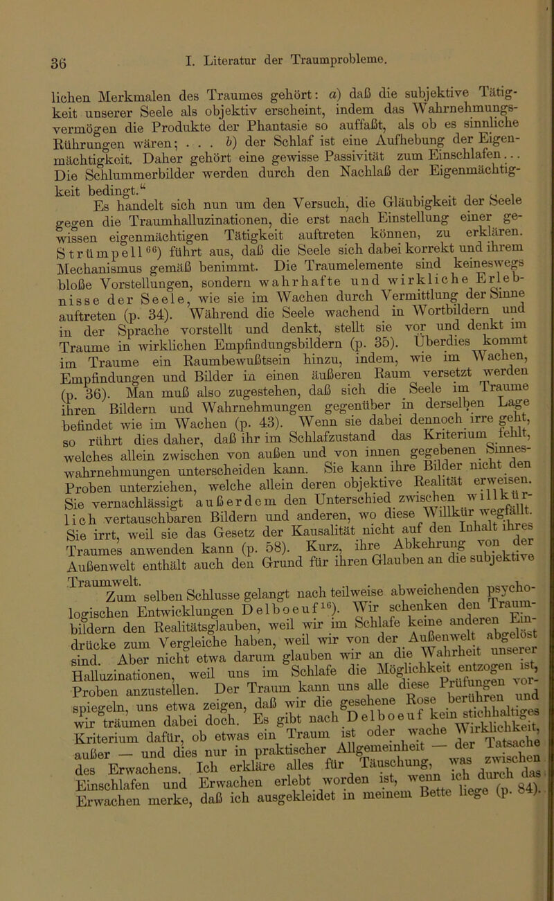 liehen Merkmalen des Traumes gehört: a) daß die subjektive Tätig- keit unserer Seele als objektiv erscheint, indem das Wahrnehmungs- vermögen die Produkte der Phantasie so auffaßt, als ob es sinnliche Rührungen wären; . . . b) der Schlaf ist eine Aufhebung der Eigen- mächtigkeit. Daher gehört eine gewisse Passivität zum Einschlafen... Die Schlummerbilder werden durch den Nachlaß der Eigenmächtig- keit bedingt.‘‘ -,.^,1.1-1 1 Es handelt sich nun um den Versuch, die Gläubigkeit der oeele geo-en die Traumhalluzinationen, die erst nach Einstellung einer ge- wissen eigenmächtigen Tätigkeit auftreten können, zu erklären. StrümpelD*^) führt aus, daß die Seele sich dabei korrekt und ihrem hlechanismus gemäß benimmt. Die Traumelemente sind kei^swegs bloße Vorstellungen, sondern wahrhafte und wirkliche Erleb- nisse der Seele, wie sie im Wachen durch Vermittlung der Sinne auftreten (p. 34). Während die Seele wachend in Wortbildern und in der Sprache vorstellt und denkt, stellt sie vor und denkt im Traume in wirklichen Empfindungsbildern (p. 35). überdies kommt im Traume ein Raumbewußtsein hinzu, indem, wie im n achen, Empfindungen und Bilder in einen äußeren Raum versetzt werden (p. 36). Man muß also zugestehen, daß sich die Seele im i raume ihren Bildern und Wahrnehmungen gegenüber in derselben Lage befindet wie im Wachen (p. 43). Wenn sie dabei dennoch irre geht, so rührt dies daher, daß ihr im Schlafzustand das Kriterium fehlt, welches allein zwischen von außen und von innen gegebenen^ Wahrnehmungen unterscheiden kann. Sie kann ihre Bilder nicht den Proben unterziehen, welche allein deren objektive Realität erweisen. Sie vernachlässigt außerdem den Unterschied zwischen w 1 ' r lieh vertauschbaren Bildern und anderen, diese V illkur wegfal Sie irrt, weil sie das Gesetz der Kausalität nicht auf den Inhalt ihres Traumes anwenden kann (p. 58). Kurz ihre Außenwelt enthält auch den Grund für ihren Glauben an die subjektive Trau^^^^'selben Schlüsse gelangt nachteilweise abweichenden psyclio- logischen Entwicklungen Delboeufiß). Wir schenken den Trau bifdern den Realitätsglauben, weil wir im Schlafe keine drücke zum Vergleiche haben, weil wir von nnsLr sind. Aber nicht etwa darum glauben wir an die V ahrheit unser Halluzinationen, weil uns im Schlafe die Proben anzustellen. Der Traum kann uns alle diese Prüto en vo snieffeln uns etwa zeigen, daß wir die gesehene Rose .berühren und wÄmen dabei doSh. ’ Es gibt Bach Delboeuf k™ S Kriterium dafttr, ob etwas ein Traum is oder wacto \\ irkbc^eU, außer und dies nur in praktischer Allgemeinheit auuer uuu uiob i T:iusf*buno’. was zwischen des Erwachens. Ich erkläre alles für <- bi ,Jnrch das Einschlafen und Erwachen erlebt worden ist, S“ Erwachen merke, daß ich ausgekleidet in meinem Bette hege (p. »4).