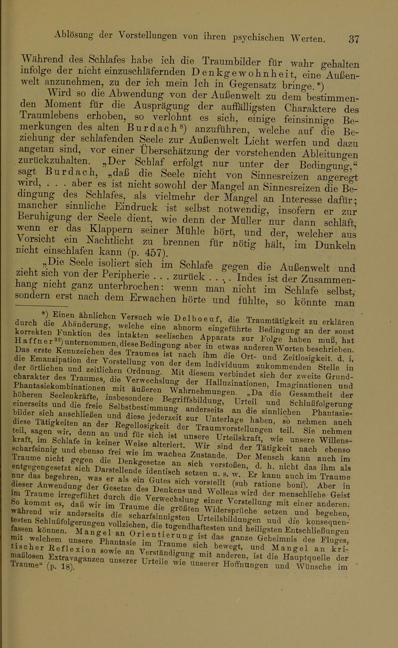 Während des Schhafes habe ich die Traumbilder für wahr ffehalten infolge der nicht einzuschläfernden Denkgewohnheit, eine Außen- welt anzunehmen, zu der ich mein Ich in Gegensatz brino-e *) Wird so die Abwendung von der Außenwelt zu dem'^bestimmen- den Moment für die Ausprägung der auffäUigsten Charaktere des irai^lebens erhoben, so verlohnt es sich, einige feinsinnige Be- merkungen des alten Burdach®) anzuführen, welche auf die Be- ziehung der schlafenden Seele zur Außenwelt Licht werfen und dazu angetan sind, vor einer Überschätzung der vorstehenden Ableitungen , zuruckzuhalten „Der Schlaf erfolgt nur unter der Bedingung “ sagt Bur dach, „daß die Seele nicht von Sinnesreizen angeregt wd, . . aber es ist nicht sowohl der Mangel an Sinnesreizen die Be- iiigUDg des Schlaff, als vielmehr der Mangel an Interesse dafür; mancher sinnliche Eindruck ist selbst notwendig, insofern er zur Beiuhigung der Seele dient, wie denn der Müller nur dann schläft wenn er das Klappern seiner Mühle hört, und der, welcher aus brennen für nötig hält, im Dunkeln nicht emschlafen kann (p. 457). ’ Außenwelt und nt JT». Periphene . . . zurück . . ,. Indes ist der Zusammen- sondern erst nach dem Erwachen hörte und fühlte, so könnte man durch f't Traurumlgteit CU erklnrer, ' korrekten Funktion des intakten setvs eingefuhrte Bedingung an der sonst Haffner3^)unternommen Apparats zur Folge haben muß, hat Das erste Kennzeichen des Tranmp« etwas anderen Worten beschrieben, die EmanzipaS der VotteTlun^^^^ Zeitlosigkeit. d. i. Charakter des Traumes die Verwechslung y®rbindet sich der zweite Grund- Phantasiekombinationen mit äußeren Imaginationen und höheren SeelenkräftrinXsotderr BeGesamtheit der einerseits und die freie SelbstbesHmm ^ sbildung, Urteil und Schlußfolgerung bilder sich anschließen untere 'St zur 1^;: , “ diese Tätigkeiten an der Eee-ellosiLkeU ,1 w ^^^ben, so nehmen auch teil, sagen wir, denn an ifnd Ä Traumvorstellungen teil. Sie nehmen kraft, im Schlafe in keiner Veise alteriert''°W® Willens- scharfsinnig und ebenso frei wie im wachen 7 7 Tätigkeit nach ebenso Traume nicht gegen die Denkp-eset^n n Zustande. Der Mensch kann auch im entgegengesetzt sich Darstellende identisch verstoßen, d. h. nicht das ihm als nar das begehren, was er als ein t im Traume dieser Anwendung der Gesetze des Denke^^ 'aratione boni). Aber in im Traume irregfführt durch die Vmw^h«l Wollens wird der menschliche Geist So kommt es, daß wir irTrairdil Sß^^^^^ T-f mit einer anderen, während wir anderseits ilip c i. r • .^“^^bten Widersprüche setzen und begehen testen SchlußJgeruTAn vciLi^S^^^ konJfqS fassen können. Mangel an Orient! mid heiligsten Entschließungen mit welchem unsere Phantasie ^Tran Geheimnis des Flufes, tiBcher ßefle.xion“ rV?rstS^^ «ich bewegt, und Mangel an kri- maßlosen Extravaganzen unserer Urteile alleren, ist die Hauptquelle der Traume“ (p. ig). ^ ^^® Hoffnungen und A^nsche im ’