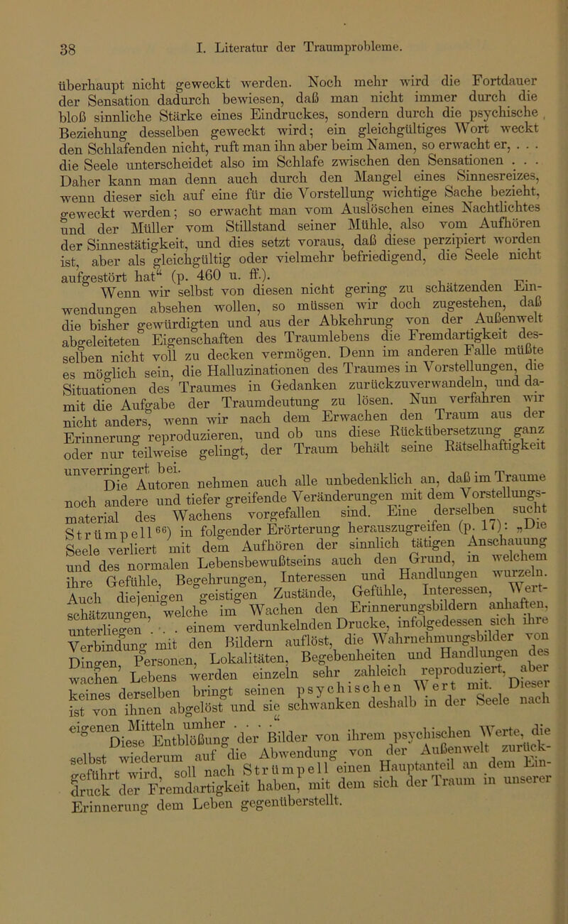 überhaupt nicht geweckt werden. Noch mehr wird die Fortdauer der Sensation dadurch bewiesenj daß inan nicht immer durch die bloß sinnliche Stärke eines Eindruckes, sondern durch die psychische , Beziehung desselben geweckt wird; ein gleichgültiges Wort weckt den Schlafenden nicht, ruft man ihn aber beim Namen, so erwacht er, . . . die Seele unterscheidet also im Schlafe zwischen den Sensationen . . . Daher kann man denn auch durch den Mangel eines ^ Sinnesreizes, wenn dieser sich auf eine für die Vorstellung wichtige Sache bezieht, geweckt werden; so erwacht man vom Auslöschen eines Nachtlichtes und der Müller vom Stillstand seiner Mühle, also vom Aufhören der Sinnestätigkeit, und dies setzt voraus, daß diese perzipiert worden ist, aber als gleichgültig oder vielmehr befriedigend, die Seele nicht aufgestört hat“ (p. 460 u. ff-)* . -i j. j t?- Wenn wir selbst von diesen nicht gering zu schätzenden Ein- wendungen absehen wollen, so müssen wir doch zugestehen, daß die bisher gewürdigten und aus der Abkehrung von der Außenwelt abgeleiteten Eigenschaften des Traumlebens die Eremdarügkeit des- selben nicht voll zu decken vermögen. Denn im anderen Falle mußte es möglich sein, die Halluzinationen des Traumes in Vorstellungen die Situationen des Traumes in Gedanken zurückzuverwandeln und da- mit die Aufgabe der Traumdeutung zu lösen. Nun verfahren wir nicht anders, wenn wir nach dem Erwachen den Traum aus der Erinnerung reproduzieren, und ob uns diese Ruckubersetzung ganz oder nur teilweise gelingt, der Traum behält seine Rätselhaftigkeit unver^^f^^^^b^^'^^ nehmen auch alle unbedenklich an, daß im Traume noch andere und tiefer greifende Veränderungen mit dem VorsteUungs- material des Wachens vorgefallen sind. Eine derselben sucht StrümnelD®) in folgender Erörterung herauszugreiten (p. 10- Seele verliert mit dem AufhBren der simlich tutigen Aesohauung S des Bormalen Lebensbewußtseins auch den Grund, m welchem ihre Gefühle Belehrungen Interessen una Handlungen wurzeln. Auch ltSgen%ei»4 Zustände, Gefühle, Interessen, Wert- Khätzunven, welche Wachen den Erinnerungsbi dem anliaften, mferiiegen . . • einem verdunkelnden Drucke, infolgedessen sich ilire ^rbiXg mit den Bildern auflöst, die Wahrnehmungsbdder von Dingen, Personen, Lokalitäten, Begebenheiten und Handlungen des wachen’ Lebens werden einzeln sehr zahle.ch eigenen,Mitt|njm^^^^^^ uruoiv uci Fremdartigkeit , Erinnerung dem Leben gegenüberstellt.