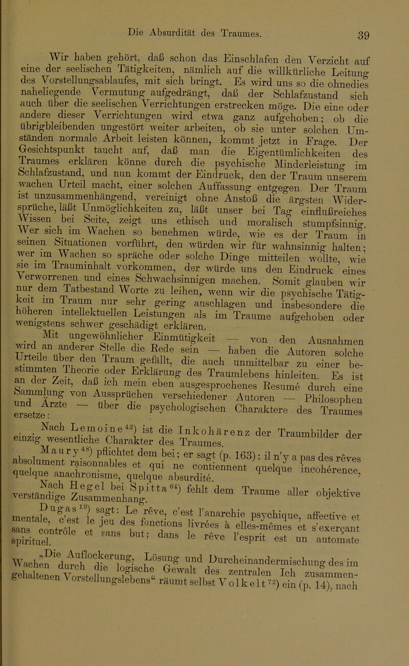 Die Absurdität des Traumes. Wir haben gehört, daß schon das Einschlafen den Verzicht auf eine der seelischen Tätigkeiten, nämlich auf die willkürliche Leituno- des Vorstellungsablaufes, mit sich bringt. Es wird uns so die ohnedies naheliegende Vermutung aufgedrängt, daß der Schlafzustand sich auch über die seelischen Verrichtungen erstrecken möge. Die eine oder andere dieser Verrichtungen wird etwa ganz aufgehoben; ob die tibrigbleibenden ungestört weiter arbeiten, ob sie unter solchen Um- ständen normale Arbeit leisten können, kommt jetzt in Frage. Der Gesichtspunkt taucht auf, daß man die Eigentümlichkeiten des Raumes erklären könne durch die psychische Minderleistung im Schlafzustand, und nun kommt der Eindruck, den der Traum unserem wachen Urteil macht, einer solchen Auffassung entgegen. Der Traum ist unzusammenhängend, vereinigt ohne Anstoß die ärgsten Wider- sprüche, läßt Unmöglichkeiten zu, läßt unser bei Tag einflußreiches Wissen bei Seite, zeigt uns ethisch und moralisch stumpfsinnig. W er sich im Wachen so benehmen würde, wie es der Traum in seinen Situationen vorführt, den würden wir für wahnsinnig halten- spräche oder solche Dinge mitteilen wollte, wie sie im iraummhalt Vorkommen, der würde uns den Eindruck eines Verworre^n und eines Schwachsinnigen machen. Somit glauben wir nur dem Tatbestand Worte zu leihen, wenn wir die psychische Täti°-- keit im Traum nur sehr gering anschlagen und insbesondere die höheren intellektuellen Leistungen als im Traume aufgehoben oder wenigstens schwer geschädigt erklären. wird ’i’^&e^öhnlicher Einmütigkeit - von den Ausnahmen TTri^-l ® ~ ^laben die Autoren solche eile über den Traiini gefällt, die auch unmittelbar zu einer be- SX ° Traumlebens hinleiten. Es ist an der Zeit, daß ich mein eben ausgesprochenes Resiimb durch eine uXlTzfe verschiedener Autoren - Philosophen e^Stze: ~ psychologischen Charaktere des Traumes _ Nach Lemoine^2) Inkohärenz der Traumbilder der einzig wesentliche Charakter des Traumes. M a u r y pflichtet dem bei; er sagt (p. 163): il n’y a nas des revps contiennent quelqim incohbrence quelque anachronisme, quelque absurdite ^ mconerence, mentale) sagt: Le reve e’est l’anarehie psychique, affective et TnTllmf i Cos b f elles-iemi ^t s’exer^an spirituer ' est un automate Wachen ^du^ch°dC’loS^ C ,^^^^®^^®^^‘^ndermischung des im gehaltenen Vnr«fpll u <^^cs zentralen Ich zusammen- g tenen Vorstellungslebens“ räumt selbst V o 1 k e 11 ein (p. 14), nach