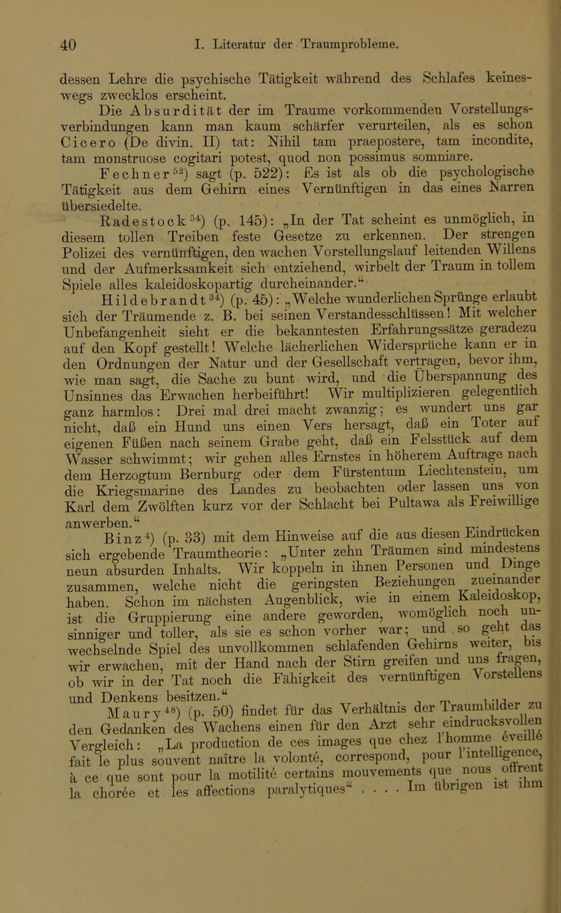 dessen Lelire die psychische Tätigkeit während des Schlafes keines- wegs zwecklos erscheint. Die Absurdität der im Traume vorkommenden Vorstellungs- verbindungen kann man kaum schärfer verurteilen, als es schon Cicero (De divin. II) tat: Nihil tarn praepostere, tarn incondite, tarn monstruose cogitari potest, quod non possimus somniare. Fechner®^) sagt (p. 522): Es ist als ob die psychologische Tätigkeit aus dem Gehirn eines Vernünftigen in das eines Narren übersiedelte. Radestock°^) (p. 145): „In der Tat scheint es unmöglich, in diesem tollen Treiben feste Gesetze zu erkennen. Der strengen Polizei des vernünftigen, den wachen Vorstellungslauf leitenden Willens und der Aufmerksamkeit sich entziehend, wirbelt der Traum in tollem Spiele alles kaleidoskopartig durcheinander.“ H i 1 d e b r a n d t ®'*^) (p. 45): „Welche wunderlichen Sprünge erlaubt sich der Träumende z. B. bei seinen Verstandesschlüssen! Mit welcher Unbefangenheit sieht er die bekanntesten Erfahrungssätze geradezu auf den Kopf gestellt! Welche lächerlichen Widerspi’üche kann er in den Ordnungen der Natur und der Gesellschaft vertragen, bevor ihm, wie man sagt, die Sache zu bunt wird, und die Überspannung des Unsinnes das Erwachen herbeiführt! Wir multiplizieren gelegentlich ganz harmlos: Drei mal drei macht zwanzig; es wundert uns gar nicht, daß ein Hund uns einen Vers hersagt, daß ein Toter auf eigenen Füßen nach seinem Grabe geht, daß ein Felsstück auf Wasser schwimmt; wir gehen alles Ernstes in höherem Aufträge nac dem Herzogtum Bernburg oder dem Fürstentum Liechtenstein, um die Kriegsmarine des Landes zu beobachten oder lassen uns ^ Karl dem Zwölften kurz vor der Schlacht bei Pultawa als Freiwillige anwerben.“ . t-i- j i Binz^) (p. 33) mit dem Hinweise auf die aus diesen Eindrücken sich ergebende Traumtheorie: „Unter zehn Träumen sind mindestens neun absurden Inhalts. Wir koppeln in ihnen Personen un zusammen, welche nicht die geringsten Beziehungen zueinander haben. Schon im nächsten Augenblick, wie in einem Kaleidoskop, ist die Gruppierung eine andere geworden, womöglich noch un- sinniger und toller, als sie es schon vorher war; und so geht d^ wechselnde Spiel des unvollkommen schlafenden Gehirns weiter, bis wir erwachen, mit der Hand nach der Stirn greifen und uns fragen, ob wir in der Tat noch die Fähigkeit des vernünftigen \ orsteUens und Denkens besitzen.“ , . , n-, i-u Maurv^ü (p- 50) findet für das Verhältnis der Iraumbilder zu den Gedanken des Wachens einen für den Arzt sehr eindrucksvollen Vergleich: „La production de ces Images que chez 1 ^^^e fait le plus souvent naitre la volonte, correspoud, pour 1 intellige , a ce que sont pour la motilit6 certains mouvements la chir6e et les affections paralytiques“ Im übrigen ist ihm