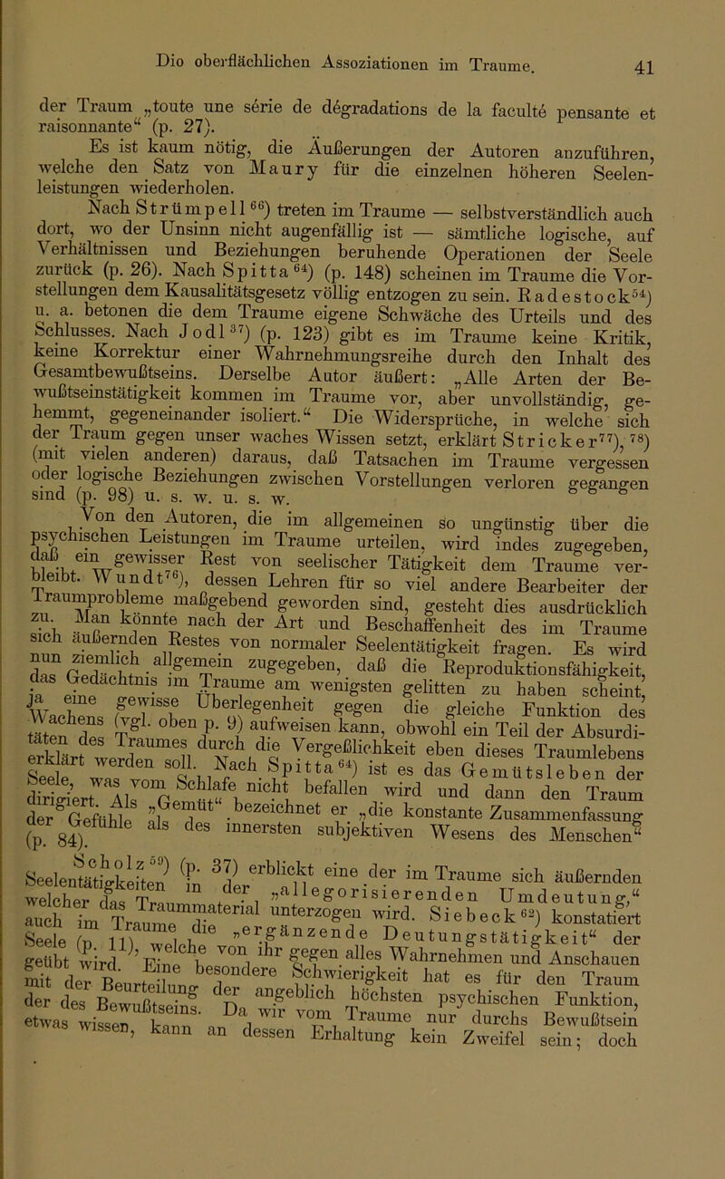 Dio oberflächlichen Assoziationen im Traume. der Traum „toute une s6rie de d^gradations de la facultö pensante et raisonnante“ (p. 27). Es ist kaum nötig, die Äußerungen der Autoren anzuführen, welche den Satz von M a u r y für die einzelnen höheren Seelen- leistungen wiederholen. Nach Strümpell 66) treten im Traume — selbstverständlich auch dort, wo der Unsinn nicht augenfällig ist — sämtliche logische, auf Verhältnissen und Beziehungen beruhende Operationen der Seele zurück (p. 26). Nach Spitta60 (p. 148) scheinen im Traume die Vor- stellungen dem Kausalitätsgesetz völlig entzogen zu sein. Radestock^^) u. a. betonen die dem Traume eigene Schwäche des Urteils und des Schluss^. Nach Jodl^^) 123) gibt es im Traume keine Kritik, kerne Korrektur einer Wahrnehmungsreihe durch den Inhalt des Gesamtbewußtseins. Derselbe Autor äußert: „Alle Arten der Be- wußtsemstätigkeit kommen im Traume vor, aber unvollständig, ge- hemmt, gegeneinander isoliert.“ Die Widersprüche, in welche sich der Iraum gegen unser waches Wissen setzt, erklärt Strickerin, ^6) (mit vielen anderen) daraus, daß Tatsachen im Traume vergessen oder logische Beziehungen zwischen Vorstellungen verloren gegangen sind (p. 98) u. s. w. u. s. w. & & 6 Von den Autoren, die im allgemeinen so ungünstig über die psychischen Leistungen im Traume urteilen, wird indes zugegeben, seelischer Tätigkeit dem Traume ver- 1 ■ undt ), dessen Lehren für so viel andere Bearbeiter der VI geworden sind, gesteht dies ausdrücklich Sh «.r ^ l ^ Beschaffenheit des im Traume s ch äußernden Restes von normaler Seelentätigkeit fragen. Es wird dSSehmi^ Reproduktionsfähigkeit, ia eine ^Pw- ^^^en scheint. Waches ff J f Funktion des tätS ^ V' obwohl ein Teil der Absurdi- erklSf ITZ n Vergeßlichkeit eben dieses Traumlebens Seele was vnm^ Gemütsleben der SSrt All f e®^? u den Traum der Geftihle nl« 1 • «die konstante Zusammenfassung (p. 84) ^ nmersten subjektiven Wesens des Menschen“ Seelenfe^tiVkefteP oi'bBckt eine der im Traume sich äußernden welSer «allegorisierenden Umdeutung,“ auch Tm Tra^rSr wird. Siebeck6^) konstatiert Seele (n lU weleh «ergänzende Deutungstätigkeit“ der geübt wird ^Eine be^f ^ ^ alles Wahrnehmen und Anschauen mirkTBeurtdFunP^^TeF Schwierigkeit hat es für den Traum der des Bewußtseinf r> höchsten psychischen Funktion, etwas wissen kann ' n nur durchs Bewußtsein wissen, kann an dessen Erhaltung kein Zweifel sein: doch