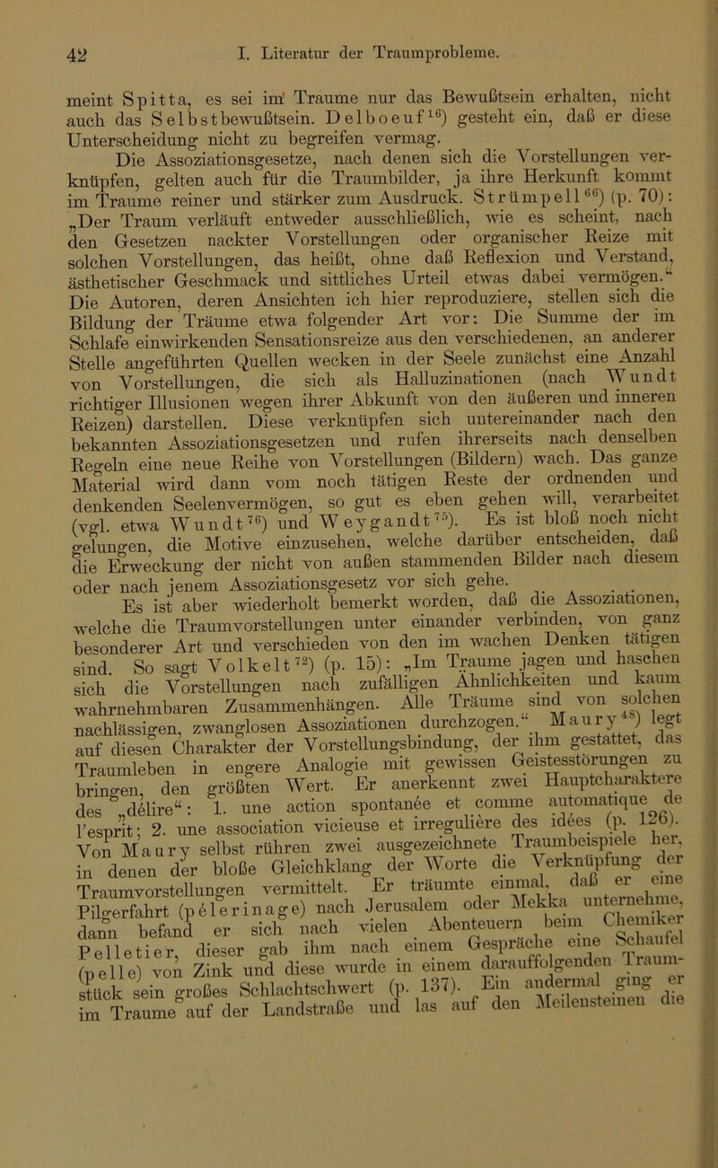 meint Spitta, es sei im' Traume nur das Bewußtsein erhalten, nicht auch das Selbstbewußtsein. Delboeuf’^®) gesteht ein, daß er diese Unterscheidung nicht zu begreifen vermag. Die Assoziationsgesetze, nach denen sich die Vorstellungen ver- knüpfen, gelten auch für die Traumbilder, ja ihre Herkunft kommt im Traume reiner und stärker zum Ausdruck. Strümpell®^) (p. 70); Der Traum verläuft entweder ausschließlich, wie es scheint, nach den Gesetzen nackter Vorstellungen oder organischer Reize mit solchen Vorstellungen, das heißt, ohne daß Reflexion und Verstand, ästhetischer Geschmack und sittliches Urteil etwas dabei verniögen.^* Die Autoren, deren Ansichten ich hier reproduziere, stellen sich die Bildung der Träume etwa folgender Art vor: Die Summe der im Schlafe einwirkenden Sensationsreize aus den verschiedenen, an anderer Stelle angeführten Quellen wecken in der Seele zunächst eine Anzahl von Vorstellungen, die sich als Halluzinationen (nach Wundt richtiger Illusionen wegen ihrer Abkunft von den äußeren und inneren Reizen) darstellen. Diese verknüpfen sich untereinander nach den bekannten Assoziationsgesetzen und rufen ihrerseits nach denselben Retreln eine neue Reihe von Vorstellungen (Bildern) wach. Das ganze Material wird dann vom noch tätigen Reste der ordnenden und denkenden Seelenvermögen, so gut es eben gehen will, verarbeitet (vgl etwa Wundt^6) ^^^d Weygandt'=>). Es ist bloß noch nicht gelungen, die Motive einzusehen, welche darüber entscheiden, daß die Erweckung der nicht von außen stammenden Bilder nach diesem oder nach ienem Assoziationsgesetz vor sich gehe. _ _ Es ist aber wiederholt bemerkt worden, daß die Assoziationen, welche die Traumvorstellungen unter einander verbinden, von ganz besonderer Art und verschieden von den im wachen Denken tatipn sind. So sagt Volkelt ^2) (p. 15); Jm Traume jagen und haschen sich die Vorstellungen nach zufäUigen Ähnlichkeiten und kaum wahrnehmbaren Zusammenhängen. Alle Träume sind von solchen nachlässigen, zwanglosen Assoziationen d^chzogen. Maup^ ) legt auf diesen Charakter der Vorstellungsbindung, der ihm gestattet, das Traumleben in engere Analogie mit gewissen Geistesstörungen zu bringen den größten Wert. Er anerkennt zwei Hauptcharakteie des „d61ire“: 1. une action spontan6e et comine automatique de hesprit; 2. une association vicieuse et irreguliere des idees (p. Von Maury selbst rühren zwei ausgezeichnete Traiimbeispiele her. in dein dir bloße Gleichklang der Worte die Verknüptog der Traumvorstellungen vermittelt. Er träumte einmal, daß ei eine pflteSr (pM^inage) nach Jerusalem oder Mekka unternehme dann befand er sich nach vielen Abenteuern beim Chemiker Pelletier dieser gab ihm nach einem Gespräche eine Schaufel (pelle) von Zink und diese wurde in einem darauffolgenden stück sein großes Schlachtschwert (p. 137). Ein andermal ging Trau^auf der Landstraße und las auf den Meilensteinen die im